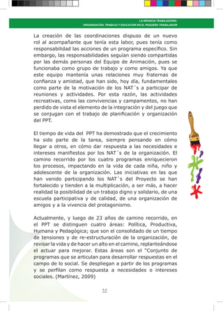 39
LA INFANCIA TRABAJADORA:
ORGANIZACIÓN, TRABAJO Y EDUCACIÓN EN EL PEQUEÑO TRABAJADOR
La creación de las coordinaciones dispuso de un nuevo
rol al acompañante que tenía esta labor, pues tenía como
responsabilidad las acciones de un programa específico. Sin
embargo, las responsabilidades seguían siendo compartidas
por las demás personas del Equipo de Animación, pues se
funcionaba como grupo de trabajo y como amigos. Ya que
este equipo mantenía unas relaciones muy fraternas de
confianza y amistad, que han sido, hoy día, fundamentales
como parte de la motivación de los NAT´s a participar de
reuniones y actividades. Por esta razón, las actividades
recreativas, como las convivencias y campamentos, no han
perdido de vista el elemento de la integración y del juego que
se conjugan con el trabajo de planificación y organización
del PPT.
El tiempo de vida del PPT ha demostrado que el crecimiento
ha sido parte de la tarea, siempre pensando en cómo
llegar a otros, en cómo dar respuesta a las necesidades e
intereses manifiestos por los NAT´s de la organización. El
camino recorrido por los cuatro programas enriquecieron
los procesos, impactando en la vida de cada niña, niño y
adolescente de la organización. Las iniciativas en las que
han venido participando los NAT´s del Proyecto se han
fortalecido y tienden a la multiplicación, a ser más, a hacer
realidad la posibilidad de un trabajo digno y solidario, de una
escuela participativa y de calidad, de una organización de
amigos y a la vivencia del protagonismo.
Actualmente, y luego de 23 años de camino recorrido, en
el PPT se distinguen cuatro áreas: Política, Productiva,
Humana y Pedagógica; que son el consolidado de un tiempo
de tensiones y de re-estructuración de la organización, de
revisar la vida y de hacer un alto en el camino, replanteándose
el actuar para mejorar. Estas áreas son el “Conjunto de
programas que se articulan para desarrollar respuestas en el
campo de lo social. Se despliegan a partir de los programas
y se perfilan como respuesta a necesidades o intereses
sociales. (Martínez, 2009)
 