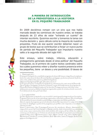4
A MANERA DE INTRODUCCIÓN
DE LA PREHISTORIA A LA HISTORIA
EN EL PEQUEÑO TRABAJADOR
En 2009 decidimos romper con un sino que nos había
marcado desde los comienzos de nuestro andar, se trataba
después de 23 años de estar “echando un cuento” de
intentar escribirlo. Quisimos escribir y tomamos la tarea con
mucha decisión y poco cálculo como la mayoría de nuestros
proyectos. Fruto de ese querer escribir deberían nacer un
grupo de textos que se contribuirían a forjar un nuevo punto
de partida del Pequeño Trabajador que impulsaría nuestro
salto a la segunda década del siglo XXI1
.
Este ensayo, sobre trabajo, infancia, educación y
protagonismo generado desde el área política2
del Pequeño
Trabajador, es el primero de cuatro textos cardinales sobre
los cuales queremos releer y diseñar nuestra presencia entre
los pequeños, tiene un deseo y una posibilidad. El deseo de
1 Visión ppt-2011
El pequeño trabajador ha consolidado programas de desarrollo humano integral hacia la implemen-
tación de cuatro áreas de desarrollo social (política, pedagógica, productiva y humana) desde los
niños, niñas, adolescentes, jóvenes y adultos trabajadores.
Situacion final general del ppt (Diciembre de 2011)
El Proyecto Pequeño Trabajador ha impulsado la conformación de cuatro áreas de Desarrollo
Social (política, pedagógica, productiva y humana), a partir del fortalecimiento de programas de
Desarrollo Humano Integral y restitución de derechos. Protagonizados por 400 niños, niñas,
adolescentes, jóvenes y adultos trabajadores organizados a partir de iniciativas donde vivencian la
Fe, la Valoración Crítica y la Fraternidad.
2 Los componentes.
Iniciativa: Respuesta acompañada a una necesidad o interés grupal protagonizada por los sujetos.
Programa: Ejercicios de acción-aprendizaje organizados, coherentes y exitosos. Son el entretejido
de las iniciativas de manera temática y metodológica, respuestas articuladas y probadas.
Área: Conjunto de programas que se articulan para desarrollar respuestas en un campo de lo social.
Las áreas se despliegan a partir de los programas y se perfilan como respuesta a necesidades o
intereses sociales.
Vasos Comunicantes: Son Estrategias-Ejercicios (de articulación, difusión, alimentación) en
campos de lo social. PROTAGONISMO, COMUNICACIÓN e INVESTIGACIÓN. Los entendemos
como venas, vasos comunicantes dentro de la metáfora del cuerpo y de las células, los cuales se
comunican con el exterior y con el interior. Cada área los desarrolla con sus propios escenarios, por
ejemplo: Político: NATs, Movimiento NATs; JANTs, Misión Juvenil/ JOC/ otros; Adultos, MTC/
Movimientos Eclesiales; Economía Solidaria, Red/ Mercados Justos; Pedagogía, Redes Peda-
gógicas e Investigación; etc.
 