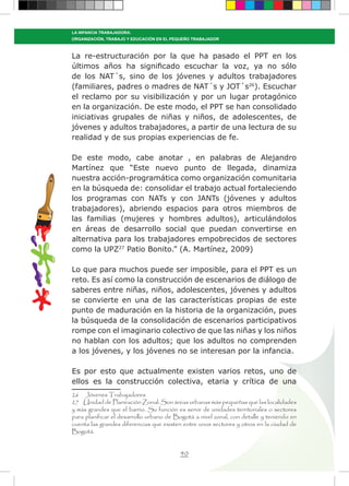 40
LA INFANCIA TRABAJADORA:
ORGANIZACIÓN, TRABAJO Y EDUCACIÓN EN EL PEQUEÑO TRABAJADOR
La re-estructuración por la que ha pasado el PPT en los
últimos años ha significado escuchar la voz, ya no sólo
de los NAT´s, sino de los jóvenes y adultos trabajadores
(familiares, padres o madres de NAT´s y JOT´s26
). Escuchar
el reclamo por su visibilización y por un lugar protagónico
en la organización. De este modo, el PPT se han consolidado
iniciativas grupales de niñas y niños, de adolescentes, de
jóvenes y adultos trabajadores, a partir de una lectura de su
realidad y de sus propias experiencias de fe.
De este modo, cabe anotar , en palabras de Alejandro
Martínez que “Este nuevo punto de llegada, dinamiza
nuestra acción-programática como organización comunitaria
en la búsqueda de: consolidar el trabajo actual fortaleciendo
los programas con NATs y con JANTs (jóvenes y adultos
trabajadores), abriendo espacios para otros miembros de
las familias (mujeres y hombres adultos), articulándolos
en áreas de desarrollo social que puedan convertirse en
alternativa para los trabajadores empobrecidos de sectores
como la UPZ27
Patio Bonito.” (A. Martínez, 2009)
Lo que para muchos puede ser imposible, para el PPT es un
reto. Es así como la construcción de escenarios de diálogo de
saberes entre niñas, niños, adolescentes, jóvenes y adultos
se convierte en una de las características propias de este
punto de maduración en la historia de la organización, pues
la búsqueda de la consolidación de escenarios participativos
rompe con el imaginario colectivo de que las niñas y los niños
no hablan con los adultos; que los adultos no comprenden
a los jóvenes, y los jóvenes no se interesan por la infancia.
Es por esto que actualmente existen varios retos, uno de
ellos es la construcción colectiva, etaria y crítica de una
26 Jóvenes Trabajadores
27 Unidad de Planeación Zonal: Son áreas urbanas más pequeñas que las localidades
y más grandes que el barrio. Su función es servir de unidades territoriales o sectores
para planificar el desarrollo urbano de Bogotá a nivel zonal, con detalle y teniendo en
cuenta las grandes diferencias que existen entre unos sectores y otros en la ciudad de
Bogotá.
 