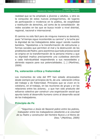 41
LA INFANCIA TRABAJADORA:
ORGANIZACIÓN, TRABAJO Y EDUCACIÓN EN EL PEQUEÑO TRABAJADOR
realidad que se ha ampliado a jóvenes y adultos. y otro es
la conquista de estos nuevos protagonismos, de lugares
de participación e incidencia en lo público, de exigibilidad
y restitución de derechos, así como de la consolidación de
redes sociales en las que se busca incidir a nivel distrital,
regional, nacional e internacional.
El camino no sido fácil pero de ninguna manera se desistirá,
pues “el tiempo sigue incontenible su camino” y la lucha por
la dignidad de los trabajadores debe seguir siendo nuestra
bandera. “Apostamos a la transformación de estructuras y
formas sociales que permiten el mal y la destrucción de los
predilectos del Padre; pero asentimos que todo proceso social
se origina en la transformación de la persona misma y que
su dignidad implica precisamente una cuidadosa atención
a cada individualidad respondiendo a sus necesidades y
abriendo espacio para sus potencialidades. […] (Martínez,
2009)
Fe, valoración crítica y fraternidad
Los momentos de vida del PPT han estado atravesados
desde siempre por principios de fe, de una valoración crítica
del trabajo y de fraternidad. Principios que se viven en lo
cotidiano, en el trabajo, en las reuniones de grupo y en las
relaciones entre los actores; y que han sido producto del
esfuerzo colectivo por construir una organización social que
apunta tanto al desarrollo humano como al desarrollo social
de los trabajadores.
Principio de Fe
“Seguimos a Jesús de Nazaret pobre entre los pobres,
trabajador entre los trabajadores obediente a la voluntad
de su Padre y constructor del Hombre Nuevo y el Reino de
Dios.” (Martínez, 2009)
 