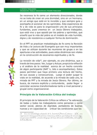 42
LA INFANCIA TRABAJADORA:
ORGANIZACIÓN, TRABAJO Y EDUCACIÓN EN EL PEQUEÑO TRABAJADOR
Se reconoce la fe como un elemento direccionador, donde
no se trata de creer en una divinidad, sino en un hermano,
en un amigo que está en lo invisible y que siempre guía y
acompaña el accionar de los oprimidos. Esta experiencia de
fe y de vida es para la organización uno de sus principios
fundantes, pues creemos en un Jesús Obrero trabajador,
que está vivo y que apostó por los pobres y oprimidos, que
enseñó que la vida del pobre es el modelo de vida humilde,
digna y de resistencia a cualquier forma de dominación.
En el PPT se practican metodologías de fe como la Revisión
de Vida y la Lectura del Evangelio que son muy importantes
y que se utilizan durante las reuniones de grupo o en las
aperturas a las actividades, pues estas dinámicas son vitales
en la construcción de escenarios espirituales y de fe.
La revisión de vida28
, por ejemplo, es una dinámica, que a
través de tres pasos: Ver, Juzgar y Actuar, propicia la reflexión
y el análisis de la realidad acerca de un hecho concreto
de algún participante (NAT´s, Jots o acompañantes). Estos
pasos permiten que haya primero una lectura del hecho,
de sus causas y consecuencias. Luego el poder juzgar lo
visto en la realidad, de acuerdo a la mirada de cada uno, la
mirada de PPT y la mirada de Jesús Obrero. Por último, se
busca, de manera explícita y contundente, poder llegar a
concretar acciones transformadoras tanto a nivel personal y
grupal como organizacional.
Principio de la Valoración Crítica del trabajo
El principio de la Valoración Crítica se refiere a “la valoración
de todas y todos los trabajadores como personas y como
sector social, plenos de dignidad, portadores de buenas
nuevas y en capacidad de criticar las condiciones que los
28 Es una metodología adoptada de la Juventud Obrera Cristiana – JOC, una
organización internacional de jóvenes cristianos y católicos, que trabajo de cerca en algu-
nos procesos del PPT, a través del grupo de base del sector de Dindalito, de la UPZ
de Patio Bonito.
 