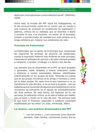 43
LA INFANCIA TRABAJADORA:
ORGANIZACIÓN, TRABAJO Y EDUCACIÓN EN EL PEQUEÑO TRABAJADOR
destruyen como personas y como colectivo social”. (Martínez,
2009)
Dicho esto, la mirada del PPT hacía los trabajadores, es
la del reconocimiento social de un sector que se resiste a
una vivencia de exclusión en condiciones de explotación y
pobreza, críticos de su realidad, que se levantan a diario
a ponerle la cara a la situación. Un sector de la sociedad,
creador y transformador de realidad que está siempre en la
brega cotidiana por mejorar sus condiciones de vida.
Principio de fraternidad
La fraternidad, por su parte, es el principio que comprende
las relaciones de amistad, de parceria, de solidaridad;
siendo la expresión fraterna más evidente de este principio,
traducida en actitudes de servicio y de estar siempre prestos
a compartir, a ayudar, a trabajar y a darse a los demás.
Las acciones que se emprenden en el PPT, ya sean grupales
o generales, están dirigidas a buscar soluciones reales
y efectivas a ciertas necesidades básicas, identificadas
colectivamente en los grupos de base. Teniendo en cuenta
que en los grupos-iniciativas se es amigo y hermano y como
tal se debe ayudar. De nada sirve lo que hacemos si no se
transforma la vida del otro, si no se toca a la gente… son las
palabras que se recuerdan de algunos acompañantes en varios
momentos de formación en el equipo de acompañamiento
del Área política. De esta forma, los espacios de fe, las
acciones, la valoración crítica, no es sólo el hablar por hablar,
sino el hacer e incidir en la vida del otro. “Es siempre todo
lo que hace el Proyecto, responder a cualquier necesidad
manifestada por los niños” (A. Díaz, entrevista, 2004).
La música, una práctica dinamizadora del PPT
“… con los cantos […] con canciones como Quincho
barrilete, Todo Cambia, Caminando Juntos, Esa es
 