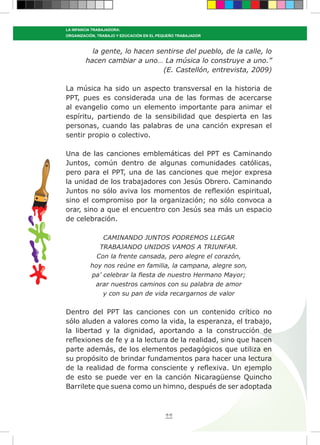 44
LA INFANCIA TRABAJADORA:
ORGANIZACIÓN, TRABAJO Y EDUCACIÓN EN EL PEQUEÑO TRABAJADOR
la gente, lo hacen sentirse del pueblo, de la calle, lo
hacen cambiar a uno… La música lo construye a uno.”
(E. Castellón, entrevista, 2009)
La música ha sido un aspecto transversal en la historia de
PPT, pues es considerada una de las formas de acercarse
al evangelio como un elemento importante para animar el
espíritu, partiendo de la sensibilidad que despierta en las
personas, cuando las palabras de una canción expresan el
sentir propio o colectivo.
Una de las canciones emblemáticas del PPT es Caminando
Juntos, común dentro de algunas comunidades católicas,
pero para el PPT, una de las canciones que mejor expresa
la unidad de los trabajadores con Jesús Obrero. Caminando
Juntos no sólo aviva los momentos de reflexión espiritual,
sino el compromiso por la organización; no sólo convoca a
orar, sino a que el encuentro con Jesús sea más un espacio
de celebración.
CAMINANDO JUNTOS PODREMOS LLEGAR
TRABAJANDO UNIDOS VAMOS A TRIUNFAR.
Con la frente cansada, pero alegre el corazón,
hoy nos reúne en familia, la campana, alegre son,
pa’ celebrar la fiesta de nuestro Hermano Mayor;
arar nuestros caminos con su palabra de amor
y con su pan de vida recargarnos de valor
Dentro del PPT las canciones con un contenido crítico no
sólo aluden a valores como la vida, la esperanza, el trabajo,
la libertad y la dignidad, aportando a la construcción de
reflexiones de fe y a la lectura de la realidad, sino que hacen
parte además, de los elementos pedagógicos que utiliza en
su propósito de brindar fundamentos para hacer una lectura
de la realidad de forma consciente y reflexiva. Un ejemplo
de esto se puede ver en la canción Nicaragüense Quincho
Barrilete que suena como un himno, después de ser adoptada
 