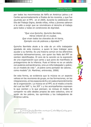 45
LA INFANCIA TRABAJADORA:
ORGANIZACIÓN, TRABAJO Y EDUCACIÓN EN EL PEQUEÑO TRABAJADOR
por todos los movimientos de NATs en América Latina y el
Caribe aproximadamente a finales de los noventa, y que fue
asumida por el PPT, en el 2009, durante la celebración del
Día del Trabajo Digno, donde niñas, niños y jóvenes salieron
a la calle a exigir que se reivindicara el derecho al trabajo
para todos y todas en condiciones de dignidad.
“Que viva Quincho, Quincho Barrilete,
Héroe infantil de mi ciudad,
Que vivan todos los chavalos de mi tierra,
Ejemplo vivo de pobreza y dignidad.”29
Quincho Barrilete alude a la vida de un niño trabajador
apodado de esta manera; a quien le toca trabajar para
ayudar a su familia. Es una historia común en los diferentes
contextos latinoamericanos, con quien los Nats del PPT se
sienten identificados. El coro de la canción es la expresión
de una organización que canta y que pone de manifiesto el
protagonismo de la infancia. Pues el héroe no es un adulto
con poderes extraordinarios, sino un niño trabajador y pobre;
es un modelo de vida “…el pobre como portador de valores…
como modelo” (A. Martínez, entrevista, 2008)
De esta forma, se evidencia que la música es un aspecto
valioso en las reuniones de grupo, en las formaciones, en las
integraciones, en los espacios de fe y en cada emprendimiento
de la organización. La música en el PPT, es el medio a través
del cual los NAT´s, los JOT´s y los acompañantes expresan
lo que sienten y lo que piensan; es incluso el medio de
compartir no sólo ideales propios de este colectivo, sino el
sentir de los pobres, los oprimidos y los trabajadores de
América Latina.
29	 Canción Quincho Barrilete, escrita por Carlos Mejía Godoy, gana-
dora del Festival de la OTI de 1978.
 