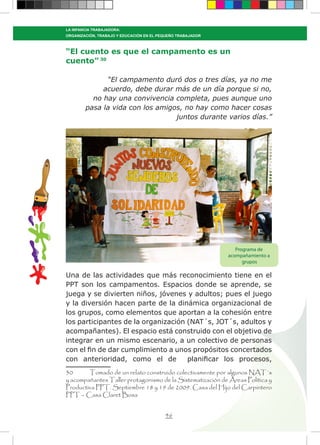 46
LA INFANCIA TRABAJADORA:
ORGANIZACIÓN, TRABAJO Y EDUCACIÓN EN EL PEQUEÑO TRABAJADOR
“El cuento es que el campamento es un
cuento” 30
“El campamento duró dos o tres días, ya no me
acuerdo, debe durar más de un día porque si no,
no hay una convivencia completa, pues aunque uno
pasa la vida con los amigos, no hay como hacer cosas
juntos durante varios días.”
Una de las actividades que más reconocimiento tiene en el
PPT son los campamentos. Espacios donde se aprende, se
juega y se divierten niños, jóvenes y adultos; pues el juego
y la diversión hacen parte de la dinámica organizacional de
los grupos, como elementos que aportan a la cohesión entre
los participantes de la organización (NAT´s, JOT´s, adultos y
acompañantes). El espacio está construido con el objetivo de
integrar en un mismo escenario, a un colectivo de personas
con el fin de dar cumplimiento a unos propósitos concertados
con anterioridad, como el de planificar los procesos,
30	 Tomado de un relato construido colectivamente por algunos NAT´s
y acompañantes Taller protagonismo de la Sistematización de Áreas Política y
Productiva PPT. Septiembre 18 y 19 de 2009. Casa del Hijo del Carpintero
PPT – Casa Claret Bosa
Programa de
acompañamiento a
grupos
 