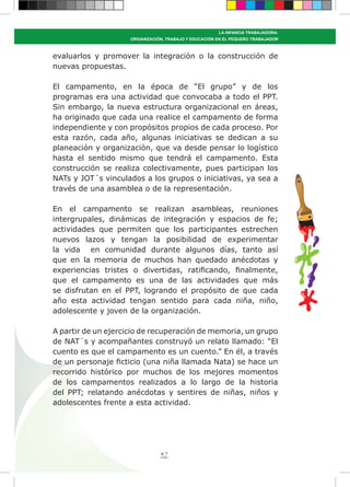 47
LA INFANCIA TRABAJADORA:
ORGANIZACIÓN, TRABAJO Y EDUCACIÓN EN EL PEQUEÑO TRABAJADOR
evaluarlos y promover la integración o la construcción de
nuevas propuestas.
El campamento, en la época de “El grupo” y de los
programas era una actividad que convocaba a todo el PPT.
Sin embargo, la nueva estructura organizacional en áreas,
ha originado que cada una realice el campamento de forma
independiente y con propósitos propios de cada proceso. Por
esta razón, cada año, algunas iniciativas se dedican a su
planeación y organización, que va desde pensar lo logístico
hasta el sentido mismo que tendrá el campamento. Esta
construcción se realiza colectivamente, pues participan los
NATs y JOT´s vinculados a los grupos o iniciativas, ya sea a
través de una asamblea o de la representación.
En el campamento se realizan asambleas, reuniones
intergrupales, dinámicas de integración y espacios de fe;
actividades que permiten que los participantes estrechen
nuevos lazos y tengan la posibilidad de experimentar
la vida en comunidad durante algunos días, tanto así
que en la memoria de muchos han quedado anécdotas y
experiencias tristes o divertidas, ratificando, finalmente,
que el campamento es una de las actividades que más
se disfrutan en el PPT, logrando el propósito de que cada
año esta actividad tengan sentido para cada niña, niño,
adolescente y joven de la organización.
A partir de un ejercicio de recuperación de memoria, un grupo
de NAT´s y acompañantes construyó un relato llamado: “El
cuento es que el campamento es un cuento.” En él, a través
de un personaje ficticio (una niña llamada Nata) se hace un
recorrido histórico por muchos de los mejores momentos
de los campamentos realizados a lo largo de la historia
del PPT; relatando anécdotas y sentires de niñas, niños y
adolescentes frente a esta actividad.
 
