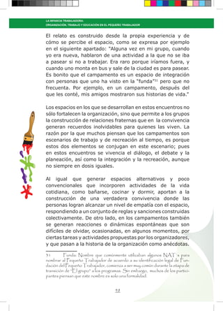 48
LA INFANCIA TRABAJADORA:
ORGANIZACIÓN, TRABAJO Y EDUCACIÓN EN EL PEQUEÑO TRABAJADOR
El relato es construido desde la propia experiencia y de
cómo se percibe el espacio, como se expresa por ejemplo
en el siguiente apartado: “Alguna vez en mi grupo, cuando
yo era nueva, hablaron de una actividad a la que no se iba
a pasear si no a trabajar. Era raro porque iríamos fuera, y
cuando uno monta en bus y sale de la ciudad es para pasear.
Es bonito que el campamento es un espacio de integración
con personas que uno ha visto en la “funda”31
pero que no
frecuenta. Por ejemplo, en un campamento, después del
que les conté, mis amigos mostraron sus historias de vida.”
Los espacios en los que se desarrollan en estos encuentros no
sólo fortalecen la organización, sino que permite a los grupos
la construcción de relaciones fraternas que en la convivencia
generan recuerdos inolvidables para quienes las viven. La
razón por la que muchos piensan que los campamentos son
escenarios de trabajo y de recreación al tiempo, es porque
estos dos elementos se conjugan en este escenario; pues
en estos encuentros se vivencia el diálogo, el debate y la
planeación, así como la integración y la recreación, aunque
no siempre en dosis iguales.
Al igual que generar espacios alternativos y poco
convencionales que incorporen actividades de la vida
cotidiana, como bañarse, cocinar y dormir, aportan a la
construcción de una verdadera convivencia donde las
personas logran alcanzar un nivel de empatía con el espacio,
respondiendo a un conjunto de reglas y sanciones construidas
colectivamente. De otro lado, en los campamentos también
se generan reacciones o dinámicas espontáneas que son
difíciles de olvidar, ocasionadas, en algunos momentos, por
ciertas tareas y actividades propuestas por los organizadores,
y que pasan a la historia de la organización como anécdotas.
31	 Funda: Nombre que comúnmente utilizaban algunos NAT`s para
nombrar al Pequeño Trabajador de acuerdo a su identificación legal de Fun-
dación del Pequeño Trabajador, comienza a ser muy común durante la etapa de
transición de “El grupo” a los programas. Sin embargo, muchos de los partici-
pantes piensan que este nombre es solo una formalidad.
 