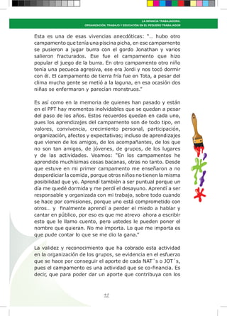 49
LA INFANCIA TRABAJADORA:
ORGANIZACIÓN, TRABAJO Y EDUCACIÓN EN EL PEQUEÑO TRABAJADOR
Esta es una de esas vivencias anecdóticas: “… hubo otro
campamento que tenía una piscina picha, en ese campamento
se pusieron a jugar burra con el gordo Jonathan y varios
salieron fracturados. Ese fue el campamento que hizo
popular el juego de la burra. En otro campamento otro niño
tenía una pecueca agresiva, ese era Jordi y nos tocó dormir
con él. El campamento de tierra fría fue en Tota, a pesar del
clima mucha gente se metió a la laguna, en esa ocasión dos
niñas se enfermaron y parecían monstruos.”
Es así como en la memoria de quienes han pasado y están
en el PPT hay momentos inolvidables que se quedan a pesar
del paso de los años. Estos recuerdos quedan en cada uno,
pues los aprendizajes del campamento son de todo tipo, en
valores, convivencia, crecimiento personal, participación,
organización, afectos y expectativas; incluso de aprendizajes
que vienen de los amigos, de los acompañantes, de los que
no son tan amigos, de jóvenes, de grupos, de los lugares
y de las actividades. Veamos: “En los campamentos he
aprendido muchísimas cosas bacanas, otras no tanto. Desde
que estuve en mi primer campamento me enseñaron a no
desperdiciar la comida, porque otros niños no tienen la misma
posibilidad que yo. Aprendí también a ser puntual porque un
día me quedé dormida y me perdí el desayuno. Aprendí a ser
responsable y organizada con mi trabajo, sobre todo cuando
se hace por comisiones, porque uno está comprometido con
otros… y finalmente aprendí a perder el miedo a hablar y
cantar en público, por eso es que me atrevo ahora a escribir
esto que le llamo cuento, pero ustedes le pueden poner el
nombre que quieran. No me importa. Lo que me importa es
que pude contar lo que se me dio la gana.”
La validez y reconocimiento que ha cobrado esta actividad
en la organización de los grupos, se evidencia en el esfuerzo
que se hace por conseguir el aporte de cada NAT´s o JOT´s,
pues el campamento es una actividad que se co-financia. Es
decir, que para poder dar un aporte que contribuya con los
 