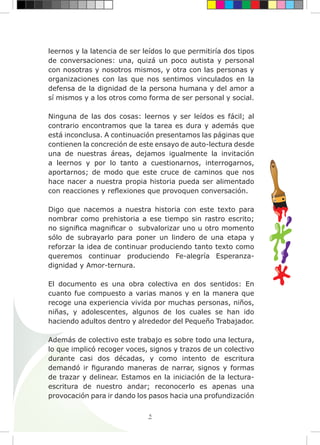 5
leernos y la latencia de ser leídos lo que permitiría dos tipos
de conversaciones: una, quizá un poco autista y personal
con nosotras y nosotros mismos, y otra con las personas y
organizaciones con las que nos sentimos vinculados en la
defensa de la dignidad de la persona humana y del amor a
sí mismos y a los otros como forma de ser personal y social.
Ninguna de las dos cosas: leernos y ser leídos es fácil; al
contrario encontramos que la tarea es dura y además que
está inconclusa. A continuación presentamos las páginas que
contienen la concreción de este ensayo de auto-lectura desde
una de nuestras áreas, dejamos igualmente la invitación
a leernos y por lo tanto a cuestionarnos, interrogarnos,
aportarnos; de modo que este cruce de caminos que nos
hace nacer a nuestra propia historia pueda ser alimentado
con reacciones y reflexiones que provoquen conversación.
Digo que nacemos a nuestra historia con este texto para
nombrar como prehistoria a ese tiempo sin rastro escrito;
no significa magnificar o subvalorizar uno u otro momento
sólo de subrayarlo para poner un lindero de una etapa y
reforzar la idea de continuar produciendo tanto texto como
queremos continuar produciendo Fe-alegría Esperanza-
dignidad y Amor-ternura.
El documento es una obra colectiva en dos sentidos: En
cuanto fue compuesto a varias manos y en la manera que
recoge una experiencia vivida por muchas personas, niños,
niñas, y adolescentes, algunos de los cuales se han ido
haciendo adultos dentro y alrededor del Pequeño Trabajador.
Además de colectivo este trabajo es sobre todo una lectura,
lo que implicó recoger voces, signos y trazos de un colectivo
durante casi dos décadas, y como intento de escritura
demandó ir figurando maneras de narrar, signos y formas
de trazar y delinear. Estamos en la iniciación de la lectura-
escritura de nuestro andar; reconocerlo es apenas una
provocación para ir dando los pasos hacia una profundización
 