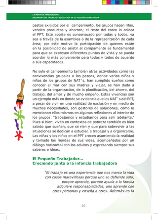 50
LA INFANCIA TRABAJADORA:
ORGANIZACIÓN, TRABAJO Y EDUCACIÓN EN EL PEQUEÑO TRABAJADOR
gastos exigidos por el campamento, los grupos hacen rifas,
venden productos y ahorran; el resto del costo lo coloca
el PPT. Este aporte es consensuado por todas y todos, ya
sea a través de la asamblea o de la representación de cada
área; por este motivo la participación de quienes están
en la posibilidad de asistir al campamento es fundamental
para que se expresen diferentes puntos de vista y se pueda
acordar lo más conveniente para todas y todos de acuerdo
a sus capacidades.
No solo el campamento también otras actividades como las
convivencias grupales o los paseos, donde varios niños y
niñas de los grupos de NAT´s, han cumplido sueños como
conocer el mar con sus madres y viajar, se han dado a
partir de la organización, de la planificación, del ahorro, del
trabajo, del amor y de mucho empeño. Estas vivencias son
un ejemplo más en donde se evidencia que los NAT´s del PPT,
a pesar de vivir en una realidad de exclusión y en medio de
muchas necesidades, son gestores de soluciones, como lo
mencionan ellos mismos en algunas reflexiones al interior de
los grupos: “trabajamos y estudiamos para salir adelante.”
Pues si bien, viven en contextos de pobreza también es bien
sabido que sueñan, que se ríen y que para sobrevivir a las
situaciones se dedican a estudiar, a trabajar y a organizarse.
Las niñas y los niños en el PPT crecen asumiendo la realidad
y tomado las riendas de sus vidas, acompañados por un
diálogo horizontal con los adultos y expresando siempre sus
saberes e ideas.
El Pequeño Trabajador…
Creciendo junto a la infancia trabajadora
“El trabajo es una experiencia que nos marca la vida
con cosas maravillosas porque uno se defiende solo,
porque aprende, porque ayuda a la familia
adquiere responsabilidades, uno aprende con
otras personas y enseña a otros. Además es la
 