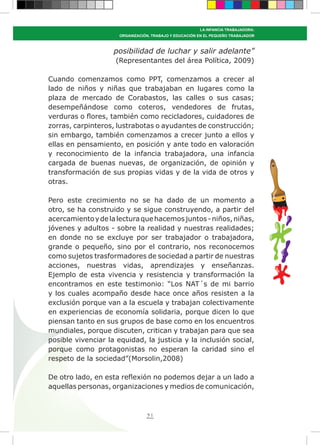 51
LA INFANCIA TRABAJADORA:
ORGANIZACIÓN, TRABAJO Y EDUCACIÓN EN EL PEQUEÑO TRABAJADOR
posibilidad de luchar y salir adelante”
(Representantes del área Política, 2009)
Cuando comenzamos como PPT, comenzamos a crecer al
lado de niños y niñas que trabajaban en lugares como la
plaza de mercado de Corabastos, las calles o sus casas;
desempeñándose como coteros, vendedores de frutas,
verduras o flores, también como recicladores, cuidadores de
zorras, carpinteros, lustrabotas o ayudantes de construcción;
sin embargo, también comenzamos a crecer junto a ellos y
ellas en pensamiento, en posición y ante todo en valoración
y reconocimiento de la infancia trabajadora, una infancia
cargada de buenas nuevas, de organización, de opinión y
transformación de sus propias vidas y de la vida de otros y
otras.
Pero este crecimiento no se ha dado de un momento a
otro, se ha construido y se sigue construyendo, a partir del
acercamientoydelalecturaquehacemosjuntos-niños,niñas,
jóvenes y adultos - sobre la realidad y nuestras realidades;
en donde no se excluye por ser trabajador o trabajadora,
grande o pequeño, sino por el contrario, nos reconocemos
como sujetos trasformadores de sociedad a partir de nuestras
acciones, nuestras vidas, aprendizajes y enseñanzas.
Ejemplo de esta vivencia y resistencia y transformación la
encontramos en este testimonio: “Los NAT´s de mi barrio
y los cuales acompaño desde hace once años resisten a la
exclusión porque van a la escuela y trabajan colectivamente
en experiencias de economía solidaria, porque dicen lo que
piensan tanto en sus grupos de base como en los encuentros
mundiales, porque discuten, critican y trabajan para que sea
posible vivenciar la equidad, la justicia y la inclusión social,
porque como protagonistas no esperan la caridad sino el
respeto de la sociedad”(Morsolin,2008)
De otro lado, en esta reflexión no podemos dejar a un lado a
aquellas personas, organizaciones y medios de comunicación,
 