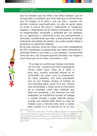52
LA INFANCIA TRABAJADORA:
ORGANIZACIÓN, TRABAJO Y EDUCACIÓN EN EL PEQUEÑO TRABAJADOR
que no conciben que los niños y las niñas trabajen, que no
comprenden su realidad, pero ante todo que no dimensionan
que “El trabajo no le quita a uno ser niño … porque nos
permite madurar espiritualmente, no sólo es ganar plata,
es medir la fuerza del alma”32
; elaborando un imaginario
negativo y degradante de la infancia trabajadora, en donde
es estigmatizada, rechazada y señalada por sus trabajos,
por su apariencia y vestimenta o por sus pensamientos y
actitudes, considerando que ellos y ellas pierden su tiempo
realizando actividades de adultos, las cuales pueden llegar a
perjudicar su desarrollo integral.
Es de esta manera, como las niñas y los niños trabajadores
del PPT manifiestan su desacuerdo con estos comentarios y
actitudes frente a sus vidas y a sus trabajos, reconociendo
cómo los ven y los excluyen quienes difunden una imagen a
nivel social que no es clara, consciente y real.
“Si yo digo en cambio que trabajo reciclando
me ven mal… nosotros los niños trabajadores
somos vistos como niños de la calle, o
peor aún, nuestra actividad laboral se ha
confundido con otras como la prostitución,
los niños soldados; con otras actividades
que no son trabajo, porque el trabajo es
una actividad digna, estas no lo son. Hemos
sido confundidos y vistos como la inmundicia
de la sociedad, como algo indebido que
debe ser cambiado, y así entonces un niño
trabajador se transforma cuando no trabaja
y cuando estudia y juega. Además porque
cuando uno trabaja debe llevar su ropa de
trabajo, que a menudo está sucia y usada,
pero cuando va a la escuela se lo ve muy
32	 Entrevista realizada en el 2004 a Albeiro Bernal, en aquel momento
adolescente trabajador, hoy docente del Estudio Taller para NAT´s , ini-
ciativa de la Fundación del Pequeño Trabajador. En: ROLDÁN, Patricia y
SIERRA Paola, Conociendo y aprendiendo del mundo de los NAT´s. Bo-
gotá, 2004.
 