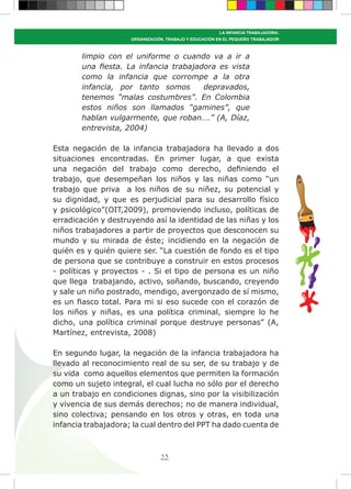 53
LA INFANCIA TRABAJADORA:
ORGANIZACIÓN, TRABAJO Y EDUCACIÓN EN EL PEQUEÑO TRABAJADOR
limpio con el uniforme o cuando va a ir a
una fiesta. La infancia trabajadora es vista
como la infancia que corrompe a la otra
infancia, por tanto somos depravados,
tenemos “malas costumbres”. En Colombia
estos niños son llamados “gamines”, que
hablan vulgarmente, que roban….” (A, Díaz,
entrevista, 2004)
Esta negación de la infancia trabajadora ha llevado a dos
situaciones encontradas. En primer lugar, a que exista
una negación del trabajo como derecho, definiendo el
trabajo, que desempeñan los niños y las niñas como “un
trabajo que priva a los niños de su niñez, su potencial y
su dignidad, y que es perjudicial para su desarrollo físico
y psicológico”(OIT,2009), promoviendo incluso, políticas de
erradicación y destruyendo así la identidad de las niñas y los
niños trabajadores a partir de proyectos que desconocen su
mundo y su mirada de éste; incidiendo en la negación de
quién es y quién quiere ser. “La cuestión de fondo es el tipo
de persona que se contribuye a construir en estos procesos
- políticas y proyectos - . Si el tipo de persona es un niño
que llega trabajando, activo, soñando, buscando, creyendo
y sale un niño postrado, mendigo, avergonzado de sí mismo,
es un fiasco total. Para mi si eso sucede con el corazón de
los niños y niñas, es una política criminal, siempre lo he
dicho, una política criminal porque destruye personas” (A,
Martínez, entrevista, 2008)
En segundo lugar, la negación de la infancia trabajadora ha
llevado al reconocimiento real de su ser, de su trabajo y de
su vida como aquellos elementos que permiten la formación
como un sujeto integral, el cual lucha no sólo por el derecho
a un trabajo en condiciones dignas, sino por la visibilización
y vivencia de sus demás derechos; no de manera individual,
sino colectiva; pensando en los otros y otras, en toda una
infancia trabajadora; la cual dentro del PPT ha dado cuenta de
 
