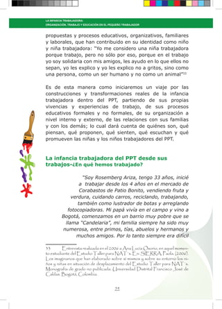 54
LA INFANCIA TRABAJADORA:
ORGANIZACIÓN, TRABAJO Y EDUCACIÓN EN EL PEQUEÑO TRABAJADOR
propuestas y procesos educativos, organizativos, familiares
y laborales, que han contribuido en su identidad como niño
y niña trabajadora: “Yo me considero una niña trabajadora
porque trabajo, pero no sólo por eso, porque en el trabajo
yo soy solidaria con mis amigos, les ayudo en lo que ellos no
sepan, yo les explico y yo les explico no a gritos, sino como
una persona, como un ser humano y no como un animal”33
Es de esta manera como iniciaremos un viaje por las
construcciones y transformaciones reales de la infancia
trabajadora dentro del PPT, partiendo de sus propias
vivencias y experiencias de trabajo, de sus procesos
educativos formales y no formales, de su organización a
nivel interno y externo, de las relaciones con sus familias
y con los demás; lo cual dará cuenta de quiénes son, qué
piensan, qué proponen, qué sienten, qué escuchan y qué
promueven las niñas y los niños trabajadores del PPT.
La infancia trabajadora del PPT desde sus
trabajos-¿En qué hemos trabajado?
“Soy Rosemberg Ariza, tengo 33 años, inicié
a trabajar desde los 4 años en el mercado de
Corabastos de Patio Bonito, vendiendo fruta y
verdura, cuidando carros, reciclando, trabajando,
también como lustrador de botas y arreglando
fotocopiadoras. Mi papá vivía en el campo y vino a
Bogotá, comenzamos en un barrio muy pobre que se
llama “Candelaria”, mi familia siempre ha sido muy
numerosa, entre primos, tías, abuelos y hermanos y
muchos amigos. Por lo tanto siempre era difícil
33	 Entrevista realizada en el 2006 a Ana Lucía Osorio, en aquel momen-
to estudiante del Estudio Taller para NAT´s. En: SIERRA, Paola. (2006).
Los imaginarios que han elaborado sobre sí mismos y sobre su entorno los ni-
ños y niñas en situación de desplazamiento del Estudio Taller para NAT´s.
Monografía de grado no publicada. Universidad Distrital Francisco José de
Caldas. Bogotá, Colombia.
 