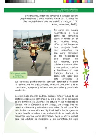 55
LA INFANCIA TRABAJADORA:
ORGANIZACIÓN, TRABAJO Y EDUCACIÓN EN EL PEQUEÑO TRABAJADOR
sostenernos, entonces comencé a trabajar con mi
papá desde las 3 de la mañana hasta las 10, todos los
días. Mi papá fue el que me enseñó a trabajar…” (R.
Ariza, entrevista, 2008).
Así como nos cuenta
Rosemberg o Roso
como los llamamos
todos y todas en el
PPT, muchos niños,
niñas y adolescentes
han trabajado desde
muy pequeños, ya
sea para contribuir
en las necesidades
que existen en
sus hogares, para
colaborar y acompañar
a sus padres, madres
y familiares en sus
trabajos diarios, o
como una labor que
está arraigada a
sus culturas; permitiéndoles conocer, aprender y visionar
la realidad de los trabajadores; realidad que ellos y ellas
cuestionan, apropian y valoran para sus vidas y para la de
los demás.
De este modo muchos padres, madres, niños y niñas de los
sectores populares comienzan su día a día en la búsqueda
de su alimento, su vivienda, su estudio y sus necesidades
básicas; en la búsqueda de un trabajo. Un trabajo que les
permite sobrevivir y sobrellevar sus vidas. Es así como “En
esta lucha por una vida en dignidad, todos los integrantes
de una familia aportan a su sostenimiento a través de la
economía informal como alternativa. Pues la oferta laboral
para los adultos es incipiente y sin garantías. En este
Niño cargando guacales
Corabastos
Bototá/Colombia
 