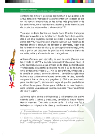 56
LA INFANCIA TRABAJADORA:
ORGANIZACIÓN, TRABAJO Y EDUCACIÓN EN EL PEQUEÑO TRABAJADOR
contexto los niños y las niñas acompañan a sus padres a la
ardua tarea del “rebusque”; algunos intentan trabajar de día
en las ventas ambulantes de las calles más populares y de
los semáforos, en el lustrado de zapatos y en la manufactura
de productos artesanales o alimenticios” 34
Y es aquí en Patio Bonito, en donde hace 29 años trabajaba
Roso para ayudar a su familia y en donde hace diez, quince,
dos o un año trabajan cientos de niños y niñas que hacen
parte del PPT, y quienes con orgullo cuentan sus historias de
trabajo antes y después de conocer al proyecto, lugar que
les ha transformado su vida y su concepción de trabajo, todo
ello a partir del discurso, la práctica y la vivencia diaria de
ser niño, niña y aún más de ser trabajadores.
Antonio Camero, por ejemplo, es uno de esos jóvenes que
ha crecido en el PPT y que da cuenta del trabajo que hace 10
años realizaba junto a sus amigos en la plaza de Corabastos
“Yo trabajaba en abastos de 8 de la noche a 10 de la mañana
en la bodega de arveja la 21. Allí yo desgranaba, empacaba y
la vendía en bolsas, eso era chévere... también cargábamos
bultos y nos daban comida para llevar para la casa, además
se ganaba harta plata, nos pagaban $1000 y eso era harto
para ese tiempo”35
; siendo este lugar el que les posibilitaba
el alimento o ganar dinero para colaborar en sus hogares,
para tomarse una gaseosa y porque no para “hacer canchitas
de tejo y jugar”.
Así como Toño, como lo conocemos y lo llamamos en el PPT
cuando tenía 11años y trabajaba, también lo hacia Albeiro
Bernal veamos “Después cuando tenía 12 años me fui a
trabajar con mi papá a la plaza y nos íbamos a las 5:30 a.m
34 Panorámica ilustrada por Ivonne Oviedo en ese entonces Coordinadora del Área
Pedagógica en la introducción del libro de Cristiano Morsolin
35 Entrevista realizada en el 2009 a Antonio Camero, hoy joven trabajador
de una de las iniciativas de Economía Solidaria y acompañante de grupos de
NAT´s del Proyecto Pequeño Trabajador.
 