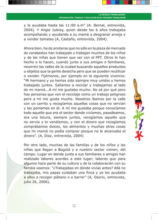 57
LA INFANCIA TRABAJADORA:
ORGANIZACIÓN, TRABAJO Y EDUCACIÓN EN EL PEQUEÑO TRABAJADOR
y le ayudaba hasta las 11:00 a.m” (A. Bernal, entrevista,
2004). Y Angie Juleisy, quien desde los 6 años trabajaba
acompañando y ayudando a su mamá a desgranar arveja y
a vender tomates (A, Castaño, entrevista, 2004).
Ahora bien, ha de anotarse que no sólo en la plaza de mercado
de corabastos han trabajado y trabajan muchos de los niños
y de las niñas que tienen que ver con el PPT. Otros lo han
hecho o lo hacen, cuando junto a sus amigos o familiares,
recorren las calles de la ciudad buscando aquellos productos
u objetos que la gente desecha pero que se pueden reutilizar
o vender. Fijémonos, por ejemplo en la siguiente vivencia:
“Mi hermano y yo hemos sido siempre muy unidos y hemos
trabajado juntos. Salíamos a reciclar y trabajamos al lado
de mi mamá...A mí me gustaba mucho. No sé por qué pero
hay personas que ven el reciclaje como un trabajo peligroso
pero a mí me gusta mucho. Nosotros íbamos por la calle
con un carrito y recogíamos aquellas cosas que no servían
y las poníamos en él. A mí me gustaba porque conocíamos
todo aquello que era el sector donde vivíamos, paseábamos,
era una locura, siempre juntos, recogíamos aquello que
no servía y lo vendíamos, y con el dinero que recogíamos
comprábamos dulces, los alimentos y muchas otras cosas
que mi mamá no podía comprar porque no le alcanzaba el
dinero”. (A, Díaz, entrevista, 2004)
Por otro lado, muchas de las familias y de los niños y las
niñas que llegan a Bogotá y a nuestro sector vienen, del
campo. Lugar en donde junto a sus familiares o amigos han
realizado labores acordes a este lugar; labores que para
algunos hace parte de su cultura y de la colaboración con su
familia veamos: “¿Trabajabas en dónde vivías antes? Allá no
trabajaba, mis papas cuidaban una finca y yo les ayudaba
a ellos a recoger plátano o a barrer” (A, Osorio, entrevista,
julio 26, 2006).
 