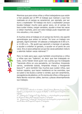 58
LA INFANCIA TRABAJADORA:
ORGANIZACIÓN, TRABAJO Y EDUCACIÓN EN EL PEQUEÑO TRABAJADOR
Mientras que para otras niñas y niños trabajadores que están
o han pasado por el PPT el trabajo que realizan y que han
realizado en el campo se caracterizó, por ejemplo, por ser
duro y explotador “El trabajo era duro y explotador porque
tocaba trabajar mucho para ganar poco, en el campo me
toco cuidar motos, cargar canastos, ayudar a traer las vacas
a volear machete, pero con este trabajo pude responder por
mis estudios y mis cosas”36
;
A muchos otros el trabajo en el campo los formó y les aportó
aprendizajes que antes no tenían “Yo tuve un trabajo con
ganado, logré controlar 19 cabezas y trabajaba de 6:00 a.m.
a 11:00 a.m... Me gustó que aprendí a manejar el ganado,
a ayudar a ordeñar el ganado, a ayudar en el parto de una
vaca. Era un poco peligroso ya que las vacas pateaban reduro
y además habían vacas rebravas”.37
Pero no todo para aquí, pues también encontramos a niños
y niñas que son “toderos”, es decir que han trabajado en
todo, como Fabián Giral quien nos cuenta que ha trabajado
“haciendo oficio en una panadería, en Carrefour, limpiando
carros, vendiendo dulces, limpiando mesas y recogiendo
basura”38
, pero también hay muchos que cuidan niños, que
lustran zapatos, que hacen malabares en las avenidas, que
se suben a los buses a cantar o vender, que son carpinteros,
escogedores de plástico; en fin cientos de niños y niñas que en
Patio Bonito recorren calles, barrios y plazas desempeñando
sus trabajos.
36 Entrevista realizada en el 2009 a John Edinson Barreto, hoy joven tra-
bajador y acompañante de un grupo de NAT´s del Proyecto Pequeño Tra-
bajador.
37 Historia de Trabajo de Fabio Andrés ----, niño trabajador y representan-
te del área Política del Proyecto Pequeño Trabajador
38 Historia de Trabajo de Fabián Giral, niño trabajador y representante del
área Política del Proyecto Pequeño Trabajador
 