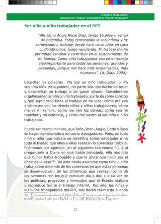 59
LA INFANCIA TRABAJADORA:
ORGANIZACIÓN, TRABAJO Y EDUCACIÓN EN EL PEQUEÑO TRABAJADOR
Ser niña y niño trabajador en el PPT
“Me llamo Angie Rocío Díaz, tengo 16 años y vengo
de Colombia. Estoy terminando la secundaria y he
comenzado a trabajar desde hace cinco años en casa
cuidando niños, luego reciclando. Mi trabajo me ha
permitido estudiar y contribuir en el sostenimiento de
mi familia. Como niña trabajadora veo en el trabajo
algo importante para todas las personas, grandes y
pequeñas, porque nos hace más responsables, más
humanos”. (A, Díaz, 2004).
Escuchar las palabras ¡Yo soy un niño trabajador! o ¡Yo
soy una niña trabajadora!, no parte sólo del hecho de tener
y desarrollar un trabajo o de ganar dinero. Considerarse
orgullosamente niña o niño trabajador, parte de cómo concibo
y qué significado tiene el trabajo en mi vida; cómo me veo
y cómo me ven los demás niños y niñas trabajadores; cómo
me ve mi familia, cómo me ven los demás, cómo veo mi
realidad y mi contexto, y cómo me siento al ser niña o niño
trabajador.
Puede ser desde un inicio, que Toño, Jhon, Angie, Cathi o Roso
se hayan considerado o no como trabajadores. Pues, no todo
niño o niña que trabaja se identifica como trabajador o no
toda actividad que ellos y ellas realizan lo considera trabajo.
Fijémonos por ejemplo, en el siguiente testimonio:“(...) al
preguntarle a Diana en qué había trabajado, ella nos dijo
que nunca había trabajado y que lo único que hacía era el
oficio de la casa”39
. De este modo asumirse como niño o niña
trabajadora depende de los contextos en que estas personas
se desenvuelven, de las dinámicas que realizan como de
las personas con las que conviven día a día; y a su vez de
las políticas, proyectos y mensajes que el Estado elabora
y reproduce frente al trabajo infantil. Por ello, las niñas y
los niños trabajadores del PPT, nos darán cuenta de cuando
39 Entrevista realizada en el 2006 a Diana Pineda, en ese entonces estudian-
te del Estudio Taller para NAT´s. En: SIERRA, Op cit, Pág. 105.
 