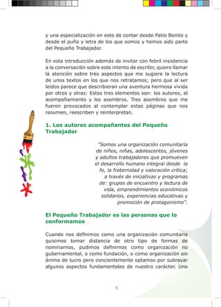 6
y una especialización en esto de contar desde Patio Bonito y
desde el puño y letra de los que somos y hemos sido parte
del Pequeño Trabajador.
En esta introducción además de invitar con febril insistencia
a la conversación sobre este intento de escribir, quiero llamar
la atención sobre tres aspectos que me sugiere la lectura
de unos textos en los que nos retratamos; pero que al ser
leídos parece que describieran una aventura hermosa vivida
por otros y otras: Estos tres elementos son: los autores, el
acompañamiento y los asombros. Tres asombros que me
fueron provocados al contemplar estas páginas que nos
resumen, reescriben y reinterpretan.
1. Los autores acompañantes del Pequeño
Trabajador
“Somos una organización comunitaria
de niños, niñas, adolescentes, jóvenes
y adultos trabajadores que promueven
el desarrollo humano integral desde la
fe, la fraternidad y valoración crítica;
a través de iniciativas y programas
de: grupos de encuentro y lectura de
vida, emprendimientos económicos
solidarios, experiencias educativas y
promoción de protagonismo”.
El Pequeño Trabajador es las personas que lo
conformamos
Cuando nos definimos como una organización comunitaria
quisimos tomar distancia de otro tipo de formas de
nominarnos, pudimos definirnos como organización no
gubernamental, o como fundación, o como organización sin
ánimo de lucro pero concientemente optamos por subrayar
algunos aspectos fundamentales de nuestro carácter. Uno
 