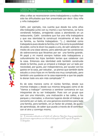 60
LA INFANCIA TRABAJADORA:
ORGANIZACIÓN, TRABAJO Y EDUCACIÓN EN EL PEQUEÑO TRABAJADOR
ellos y ellas se reconocieron como trabajadores y cuáles han
sido las dificultades que han presentado por decir ¡Soy niña
y niño trabajador!
Cathi, por ejemplo, nos cuenta que desde los ocho años
ella trabajaba junto con su mamá y sus hermanos, ya fuera
vendiendo helados, arreglando casas o atendiendo en un
restaurante, Cathi considera que fue una niña trabajadora
y que esa identidad la construyó inicialmente al lado de
su familia, su familia trabajadora: “(...) identidad como
trabajadora pues desde la familia ¿no? Era como la posibilidad
de poder, como le dicen los papás a uno, de salir adelante en
medio de una clase obrera; pero además por las condiciones
de sobrevivencia que llevamos por ser una familia grande.
Mi papá y mi mamá siempre habían sido trabajadores y
culturalmente los hijos también tenían que colaborar con
la casa. Entonces esa identidad está también construida
desde la familia, pues yo empecé a trabajar por un lado por
necesidad, por gusto, por independencia, por ayudar con los
gastos en la casa, por estudiar… yo pienso que también darle
estudio a cinco hijos en mi familia era muy complicado, pero
también uno quedarse en la casa esperando a que los papás
le dieran todo era aún más complicado” 40
Es de esta manera como el núcleo familiar, desde sus
mismos trabajos y desde sus mismos lenguajes como el de
“Vamos a trabajar” comienza a sembrar conciencia en sus
integrantes de su ser trabajador. Pues son un grupo que
van con una intención, una motivación a las calles, a los
parques y mercados; a diversos lugares donde el trabajo se
convierte por un lado, en una ganancia económica para toda
una familia, pero también, en un factor de unidad, de gusto,
de aprendizaje, de saber que puedo a través de él contribuir
con el otro y conmigo mismo.
40 Entrevista realizada en el 2009 a Catherine Sánchez, hoy acompañante
de procesos organizativos con infancia trabajadora del Proyecto Pequeño
Trabajador.
 