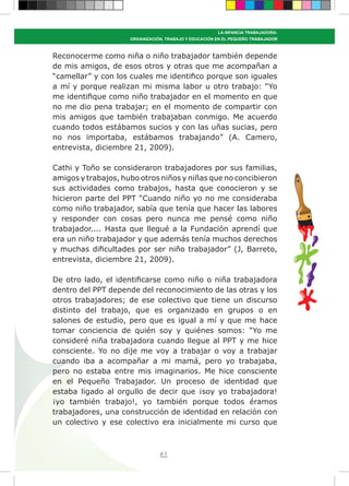 61
LA INFANCIA TRABAJADORA:
ORGANIZACIÓN, TRABAJO Y EDUCACIÓN EN EL PEQUEÑO TRABAJADOR
Reconocerme como niña o niño trabajador también depende
de mis amigos, de esos otros y otras que me acompañan a
“camellar” y con los cuales me identifico porque son iguales
a mí y porque realizan mi misma labor u otro trabajo: “Yo
me identifique como niño trabajador en el momento en que
no me dio pena trabajar; en el momento de compartir con
mis amigos que también trabajaban conmigo. Me acuerdo
cuando todos estábamos sucios y con las uñas sucias, pero
no nos importaba, estábamos trabajando” (A. Camero,
entrevista, diciembre 21, 2009).
Cathi y Toño se consideraron trabajadores por sus familias,
amigos y trabajos, hubo otros niños y niñas que no concibieron
sus actividades como trabajos, hasta que conocieron y se
hicieron parte del PPT “Cuando niño yo no me consideraba
como niño trabajador, sabía que tenía que hacer las labores
y responder con cosas pero nunca me pensé como niño
trabajador.... Hasta que llegué a la Fundación aprendí que
era un niño trabajador y que además tenía muchos derechos
y muchas dificultades por ser niño trabajador” (J, Barreto,
entrevista, diciembre 21, 2009).
De otro lado, el identificarse como niño o niña trabajadora
dentro del PPT depende del reconocimiento de las otras y los
otros trabajadores; de ese colectivo que tiene un discurso
distinto del trabajo, que es organizado en grupos o en
salones de estudio, pero que es igual a mí y que me hace
tomar conciencia de quién soy y quiénes somos: “Yo me
consideré niña trabajadora cuando llegue al PPT y me hice
consciente. Yo no dije me voy a trabajar o voy a trabajar
cuando iba a acompañar a mi mamá, pero yo trabajaba,
pero no estaba entre mis imaginarios. Me hice consciente
en el Pequeño Trabajador. Un proceso de identidad que
estaba ligado al orgullo de decir que ¡soy yo trabajadora!
¡yo también trabajo!, yo también porque todos éramos
trabajadores, una construcción de identidad en relación con
un colectivo y ese colectivo era inicialmente mi curso que
 