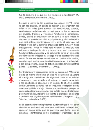 62
LA INFANCIA TRABAJADORA:
ORGANIZACIÓN, TRABAJO Y EDUCACIÓN EN EL PEQUEÑO TRABAJADOR
fue lo primero a lo que yo me vincule a la fundación” (A,
Díaz, entrevista, noviembre, 2009).
Es pues a partir de los espacios que ofrece el PPT, como
lo son los grupos, en donde se reúnen y se organizan los
niños y las niñas (que además son recicladores, coteros,
vendedores cuidadores de zorras), para contar su semana
de trabajo, trajines y vivencias familiares o personales,
donde, desde el encuentro con el otro y la otra, desde el
discurso y enseñanzas del acompañante y del trabajador
que está al lado, comienzan a ver y sentir el valor real del
trabajo y de ser y sentirse orgullosos como niñas y niños
trabajadores. Niños y niñas que valoran su trabajo, que
valoran el trabajo de otros y otras como un componente
fundamental para su vida y no solamente como un elemento
económico sino integral “El trabajo me ha aportado muchas
cosas, formación, en ser respetuoso, en conocer más la vida,
en saber que la vida no están fácil como se ve, a sobrevivir,
a ser otra persona, a que no debemos depender de nuestros
papas” (J, Barreto, diciembre 21, 2009).
Ser trabajador y reconocerse como tal dentro del PPT, surge
desde el mismo momento en que no solamente se valora
el trabajo en condiciones de dignidad, sino en el mismo
momento en que se valora el sujeto; en donde se resiste
a las condiciones adversas y en contra de él. Al respecto
anota Catherine Sánchez “En el Pequeño Trabajador si hay
una identidad del trabajo diferente al que llevaba porque es
como reivindicar a ese sujeto, ese sujeto que es trabajador,
pero también reivindicarlo en cuanto a dignidad, en cuanto
a uno sentirse orgulloso por el hecho de ser trabajador…” (C,
Sánchez, entrevista, 2009).
Es de esta manera como podemos evidenciar que el PPT es un
constructor de identidad, una identidad como trabajadores,
como un grupo social que se proyecta, que lucha, que se
organiza. Identificarse como trabajador organizado es el
 