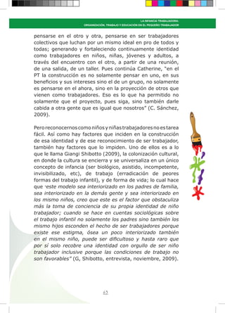 63
LA INFANCIA TRABAJADORA:
ORGANIZACIÓN, TRABAJO Y EDUCACIÓN EN EL PEQUEÑO TRABAJADOR
pensarse en el otro y otra, pensarse en ser trabajadores
colectivos que luchan por un mismo ideal en pro de todos y
todas; generando y fortaleciendo continuamente identidad
como trabajadores en niños, niñas, jóvenes y adultos, a
través del encuentro con el otro, a partir de una reunión,
de una salida, de un taller. Pues continúa Catherine, “en el
PT la construcción es no solamente pensar en uno, en sus
beneficios y sus intereses sino el de un grupo, no solamente
es pensarse en el ahora, sino en la proyección de otros que
vienen como trabajadores. Eso es lo que ha permitido no
solamente que el proyecto, pues siga, sino también darle
cabida a otra gente que es igual que nosotros” (C. Sánchez,
2009).
Peroreconocernoscomoniñosyniñastrabajadoresnoestarea
fácil. Así como hay factores que inciden en la construcción
de esa identidad y de ese reconocimiento de ser trabajador,
también hay factores que lo impiden. Uno de ellos es a lo
que le llama Giangi Shibotto (2009), la colonización cultural,
en donde la cultura se encierra y se universaliza en un único
concepto de infancia (ser biológico, asistido, incompetente,
invisibilizado, etc), de trabajo (erradicación de peores
formas del trabajo infantil), y de forma de vida; lo cual hace
que “este modelo sea interiorizado en los padres de familia,
sea interiorizado en la demás gente y sea interiorizado en
los mismo niños, creo que este es el factor que obstaculiza
más la toma de conciencia de su propia identidad de niño
trabajador; cuando se hace en cuentas sociológicas sobre
el trabajo infantil no solamente los padres sino también los
mismo hijos esconden el hecho de ser trabajadores porque
existe ese estigma, ósea un poco interiorizado también
en el mismo niño, puede ser dificultoso y hasta raro que
por sí solo recobre una identidad con orgullo de ser niño
trabajador inclusive porque las condiciones de trabajo no
son favorables” (G, Shibotto, entrevista, noviembre, 2009).
 