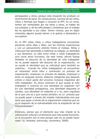 65
LA INFANCIA TRABAJADORA:
ORGANIZACIÓN, TRABAJO Y EDUCACIÓN EN EL PEQUEÑO TRABAJADOR
perseguidos y otros, porque esta situación les produce un
sentimiento de pena. En consecuencia, muchos de los niños,
niñas y familias que llegan o conocen al PPT, en un inicio,
temen ser rechazados por los otros u otras, al hablar de
sus trabajos y, de las dificultades y fortalezas que el trabajo
les ha aportado a sus vidas. Temen incluso, que en algún
momento alguien pueda llamar a la policía o demanden a
sus padres.
En el PPT estas niñas y niños trabajadores encuentran
personas como ellas y ellos, con las mismas experiencias
y con un pensamiento distinto frente al trabajo. Niñas y
niños que han aprendido a reafirmar su trabajo, su identidad
y sus derechos, no sólo como niñas y niños trabajadores
sino como seres humanos. De este modo, afirma Giangi
Shibotto “el discurso de la identidad de niño trabajador
no se puede separar del discurso de la organización, no
se puede la identidad que es individual pero también es
colectiva... Cuando los niños trabajadores se encuentran
se reconocen entre ellos y comienzan un proceso de
organización, empiezan un proceso de debate, empiezan a
tener un lenguaje común; elaboran categorías que después
entran a hacer parte del universo inclusive lingüístico del
niño trabajador. Es ahora entonces lo que ayuda al niño
trabajador a volverse en una identidad en subjeción no?
En una identidad protagónica, una identidad dispuesta al
cambio, una identidad no soberbia sí o no, pero orgullosa
de lo que uno es y que cuesta también, es un proceso que
no puede pasar a través del modelo individualista sino que
tiene que pasar a través de la organización colectiva que no
es la negación de la individualidad sino la aceptación de las
individualidades”.
Entonces, pienso que el elemento que más impide es la
colonización cultural y el elemento que más puede favorecer,
es el encuentro con el otro porque solo no se puede hacer
nada” (G. Shibotto, entrevista, noviembre, 2009).
 