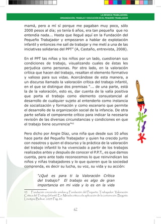 67
LA INFANCIA TRABAJADORA:
ORGANIZACIÓN, TRABAJO Y EDUCACIÓN EN EL PEQUEÑO TRABAJADOR
mamá, pero a mí sí porque me pagaban muy poco, sólo
2000 pesos al día; yo tenía 6 años, era tan pequeña que no
entendía nada... Hasta que llegué aquí en la Fundación del
Pequeño Trabajador y empezaron a hablar de explotación
infantil y entonces me salí de trabajar y me metí a una de las
iniciativas solidarias del PPT” (A, Castaño, entrevista, 2008).
En el PPT las niñas y los niños por un lado, cuestionan sus
condiciones de trabajo, visualizando cuales de éstas les
perjudica como personas. Por otro lado, en la valoración
crítica que hacen del trabajo, resaltan el elemento formativo
y valioso para sus vidas. Acercándose de esta manera, a
un discurso llamado la valoración crítica del trabajo infantil,
en el que se distingue dos premisas “... de una parte, está
la de la valoración, esto es, dar cuenta de la valía positiva
que porta el trabajo como elemento consustancial al
desarrollo de cualquier sujeto al entenderlo como instancia
de socialización y formación y como escenario que permite
el desarrollo de la organización social de la infancia. De otra
parte señala el componente crítico para indicar la necesaria
revisión de las diversas circunstancias y condiciones en que
el trabajo tiene ocurrencia”43
Pero dicho por Angie Díaz, una niña que desde sus 10 años
hace parte del Pequeño Trabajador y quien ha crecido junto
con nosotros y quien el discurso y la práctica de la valoración
del trabajo infantil lo ha vivenciado a partir de los trabajos
realizados antes y después de conocer el P.P.T., es que damos
cuenta, pero ante todo reconocemos lo que reinvindican los
niños y niñas trabajadores y lo que quieren que la sociedad
comprenda, es decir su lucha, su voz, su vida y su acción:
“¿Qué es para ti la Valoración Crítica
del trabajo? El trabajo es algo de gran
importancia en mi vida y lo es en la vida
43 Fundación creciendo unidos y Fundación del Pequeño Trabajador. Valoración
Crítica del Trabajo Infantil. En: Mirada crítica a la aplicación de la convención. Bogotá:
Linotipia Bolívar, 2009.Pág. 86.
 