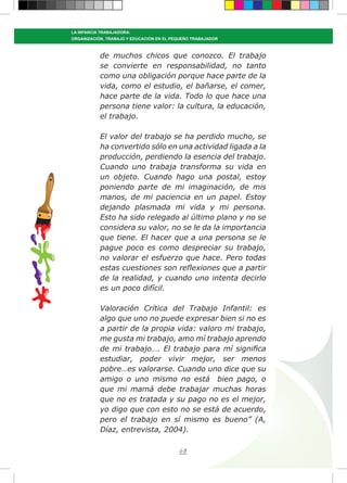 68
LA INFANCIA TRABAJADORA:
ORGANIZACIÓN, TRABAJO Y EDUCACIÓN EN EL PEQUEÑO TRABAJADOR
de muchos chicos que conozco. El trabajo
se convierte en responsabilidad, no tanto
como una obligación porque hace parte de la
vida, como el estudio, el bañarse, el comer,
hace parte de la vida. Todo lo que hace una
persona tiene valor: la cultura, la educación,
el trabajo.
El valor del trabajo se ha perdido mucho, se
ha convertido sólo en una actividad ligada a la
producción, perdiendo la esencia del trabajo.
Cuando uno trabaja transforma su vida en
un objeto. Cuando hago una postal, estoy
poniendo parte de mi imaginación, de mis
manos, de mi paciencia en un papel. Estoy
dejando plasmada mi vida y mi persona.
Esto ha sido relegado al último plano y no se
considera su valor, no se le da la importancia
que tiene. El hacer que a una persona se le
pague poco es como despreciar su trabajo,
no valorar el esfuerzo que hace. Pero todas
estas cuestiones son reflexiones que a partir
de la realidad, y cuando uno intenta decirlo
es un poco difícil.
Valoración Crítica del Trabajo Infantil: es
algo que uno no puede expresar bien si no es
a partir de la propia vida: valoro mi trabajo,
me gusta mi trabajo, amo mí trabajo aprendo
de mi trabajo…. El trabajo para mí significa
estudiar, poder vivir mejor, ser menos
pobre…es valorarse. Cuando uno dice que su
amigo o uno mismo no está bien pago, o
que mi mamá debe trabajar muchas horas
que no es tratada y su pago no es el mejor,
yo digo que con esto no se está de acuerdo,
pero el trabajo en sí mismo es bueno” (A,
Díaz, entrevista, 2004).
 