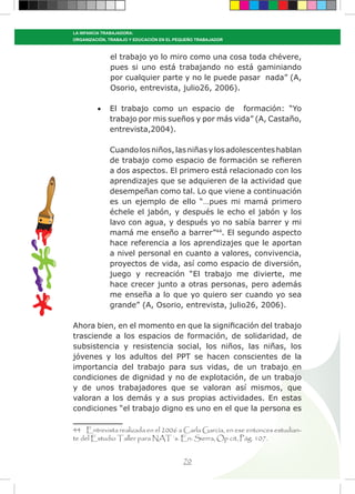 70
LA INFANCIA TRABAJADORA:
ORGANIZACIÓN, TRABAJO Y EDUCACIÓN EN EL PEQUEÑO TRABAJADOR
el trabajo yo lo miro como una cosa toda chévere,
pues si uno está trabajando no está gaminiando
por cualquier parte y no le puede pasar nada” (A,
Osorio, entrevista, julio26, 2006).
•	 El trabajo como un espacio de formación: “Yo
trabajo por mis sueños y por más vida” (A, Castaño,
entrevista,2004).
Cuandolosniños,lasniñasylosadolescenteshablan
de trabajo como espacio de formación se refieren
a dos aspectos. El primero está relacionado con los
aprendizajes que se adquieren de la actividad que
desempeñan como tal. Lo que viene a continuación
es un ejemplo de ello “…pues mi mamá primero
échele el jabón, y después le echo el jabón y los
lavo con agua, y después yo no sabía barrer y mi
mamá me enseño a barrer”44
. El segundo aspecto
hace referencia a los aprendizajes que le aportan
a nivel personal en cuanto a valores, convivencia,
proyectos de vida, así como espacio de diversión,
juego y recreación “El trabajo me divierte, me
hace crecer junto a otras personas, pero además
me enseña a lo que yo quiero ser cuando yo sea
grande” (A, Osorio, entrevista, julio26, 2006).
Ahora bien, en el momento en que la significación del trabajo
trasciende a los espacios de formación, de solidaridad, de
subsistencia y resistencia social, los niños, las niñas, los
jóvenes y los adultos del PPT se hacen conscientes de la
importancia del trabajo para sus vidas, de un trabajo en
condiciones de dignidad y no de explotación, de un trabajo
y de unos trabajadores que se valoran así mismos, que
valoran a los demás y a sus propias actividades. En estas
condiciones “el trabajo digno es uno en el que la persona es
44 Entrevista realizada en el 2006 a Carla García, en ese entonces estudian-
te del Estudio Taller para NAT´s. En: Sierra, Op cit, Pág. 107.
 