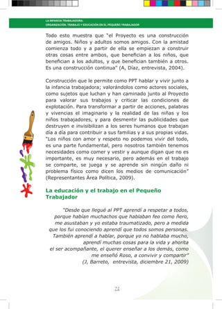 72
LA INFANCIA TRABAJADORA:
ORGANIZACIÓN, TRABAJO Y EDUCACIÓN EN EL PEQUEÑO TRABAJADOR
Todo esto muestra que “el Proyecto es una construcción
de amigos. Niños y adultos somos amigos. Con la amistad
comienza todo y a partir de ella se empiezan a construir
otras cosas entre ambos, que benefician a los niños, que
benefician a los adultos, y que benefician también a otros.
Es una construcción continua” (A, Díaz, entrevista, 2004).
Construcción que le permite como PPT hablar y vivir junto a
la infancia trabajadora; valorándolos como actores sociales,
como sujetos que luchan y han caminado junto al Proyecto
para valorar sus trabajos y criticar las condiciones de
explotación. Para transformar a partir de acciones, palabras
y vivencias el imaginario y la realidad de las niñas y los
niños trabajadores, y para desmentir las publicidades que
destruyen e invisibilizan a los seres humanos que trabajan
día a día para contribuir a sus familias y a sus propias vidas.
“Los niños con amor y respeto no podemos vivir del todo,
es una parte fundamental, pero nosotros también tenemos
necesidades como comer y vestir y aunque digan que no es
importante, es muy necesario, pero además en el trabajo
se comparte, se juega y se aprende sin ningún daño ni
problema físico como dicen los medios de comunicación”
(Representantes Área Política, 2009).
La educación y el trabajo en el Pequeño
Trabajador
“Desde que llegué al PPT aprendí a respetar a todos,
porque habían muchachos que hablaban feo como ñero,
me asustaban y yo estaba traumatizado, pero a medida
que los fui conociendo aprendí que todos somos personas.
También aprendí a hablar, porque yo no hablaba mucho,
aprendí muchas cosas para la vida y ahorita
el ser acompañante, el querer enseñar a los demás, como
me enseñó Roso, a convivir y compartir”
(J, Barreto, entrevista, diciembre 21, 2009)
 
