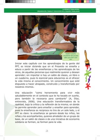 73
LA INFANCIA TRABAJADORA:
ORGANIZACIÓN, TRABAJO Y EDUCACIÓN EN EL PEQUEÑO TRABAJADOR
Iniciar este capítulo con los aprendizajes de la gente del
PPT, es iniciar diciendo que en el Proyecto se enseña y
educa a partir de las enseñanzas y los aprendizajes de los
otros, de aquellas personas que realmente quieren y desean
aprender; sin importar si hay un salón de clases, un libro o
un cuaderno, pues lo esencial para educarnos es el ofrecer
la vida misma al conocimiento. Un conocimiento que esté
dispuesto a hacer atrapado, construido y transformado por
nosotros mismos.
Una educación “como herramienta para vivir más
saludablemente en el contexto que te ha tocado en suerte,
pero también la necesaria para cambiarlo” (A, Díaz,
entrevista, 2008). Una educación transformadora de la
realidad, bajo la crítica y la reflexión de la misma; en donde
se permite aprender para enseñar y enseñar para aprender,
pues la enseñanza es reciproca no tira de un solo lado, y el
PPT es claro: la enseñanza se genera desde los niños, las
niñas y los acompañantes, quienes alrededor de un grupo de
base, de un salón de clases o de una iniciativa de economía
solidaria se forman, se forman para la vida.
Haider Castaño
estudiante del estudio
taller para NAT’sdel
PPT
 