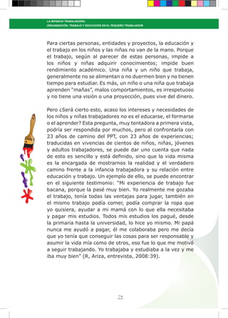 74
LA INFANCIA TRABAJADORA:
ORGANIZACIÓN, TRABAJO Y EDUCACIÓN EN EL PEQUEÑO TRABAJADOR
Para ciertas personas, entidades y proyectos, la educación y
el trabajo en los niños y las niñas no van de la mano. Porque
el trabajo, según al parecer de estas personas, impide a
los niños y niñas adquirir conocimientos; impide buen
rendimiento académico. Una niña y un niño que trabaja,
generalmente no se alimentan o no duermen bien y no tienen
tiempo para estudiar. Es más, un niño o una niña que trabaja
aprenden “mañas”, malos comportamientos, es irrespetuoso
y no tiene una visión o una proyección, pues vive del dinero.
Pero ¿Será cierto esto, acaso los intereses y necesidades de
los niños y niñas trabajadores no es el educarse, el formarse
o el aprender? Esta pregunta, muy tentadora a primera vista,
podría ser respondida por muchos, pero al confrontarla con
23 años de camino del PPT, con 23 años de experiencias;
traducidas en vivencias de cientos de niños, niñas, jóvenes
y adultos trabajadores, se puede dar uno cuenta que nada
de esto es sencillo y está definido, sino que la vida misma
es la encargada de mostrarnos la realidad y el verdadero
camino frente a la infancia trabajadora y su relación entre
educación y trabajo. Un ejemplo de ello, se puede encontrar
en el siguiente testimonio: “Mi experiencia de trabajo fue
bacana, porque la pasé muy bien. Yo realmente me gozaba
el trabajo, tenía todas las ventajas para jugar, también en
el mismo trabajo podía comer, podía comprar la ropa que
yo quisiera, ayudar a mi mamá con lo que ella necesitaba
y pagar mis estudios. Todos mis estudios los pagué, desde
la primaria hasta la universidad, lo hice yo mismo. Mi papá
nunca me ayudó a pagar, él me colaboraba pero me decía
que yo tenía que conseguir las cosas para ser responsable y
asumir la vida mía como de otros, eso fue lo que me motivó
a seguir trabajando. Yo trabajaba y estudiaba a la vez y me
iba muy bien” (R, Ariza, entrevista, 2008:39).
 
