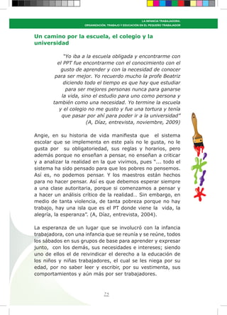 75
LA INFANCIA TRABAJADORA:
ORGANIZACIÓN, TRABAJO Y EDUCACIÓN EN EL PEQUEÑO TRABAJADOR
Un camino por la escuela, el colegio y la
universidad
“Yo iba a la escuela obligada y encontrarme con
el PPT fue encontrarme con el conocimiento con el
gusto de aprender y con la necesidad de conocer
para ser mejor. Yo recuerdo mucho la profe Beatriz
diciendo todo el tiempo es que hay que estudiar
para ser mejores personas nunca para ganarse
la vida, sino el estudio para uno como persona y
también como una necesidad. Yo termine la escuela
y el colegio no me gusto y fue una tortura y tenía
que pasar por ahí para poder ir a la universidad”
(A, Díaz, entrevista, noviembre, 2009)
Angie, en su historia de vida manifiesta que el sistema
escolar que se implementa en este país no le gusta, no le
gusta por su obligatoriedad, sus reglas y horarios, pero
además porque no enseñan a pensar, no enseñan a criticar
y a analizar la realidad en la que vivimos, pues “... todo el
sistema ha sido pensado para que los pobres no pensemos.
Así es, no podemos pensar. Y los maestros están hechos
para no hacer pensar. Así es que debemos esperar siempre
a una clase autoritaria, porque si comenzamos a pensar y
a hacer un análisis crítico de la realidad… Sin embargo, en
medio de tanta violencia, de tanta pobreza porque no hay
trabajo, hay una isla que es el PT donde viene la vida, la
alegría, la esperanza”. (A, Díaz, entrevista, 2004).
La esperanza de un lugar que se involucró con la infancia
trabajadora, con una infancia que se reunía y se reúne, todos
los sábados en sus grupos de base para aprender y expresar
junto, con los demás, sus necesidades e intereses; siendo
uno de ellos el de reivindicar el derecho a la educación de
los niños y niñas trabajadores, el cual se les niega por su
edad, por no saber leer y escribir, por su vestimenta, sus
comportamientos y aún más por ser trabajadores.
 