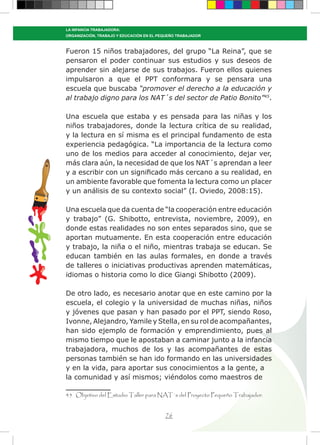 76
LA INFANCIA TRABAJADORA:
ORGANIZACIÓN, TRABAJO Y EDUCACIÓN EN EL PEQUEÑO TRABAJADOR
Fueron 15 niños trabajadores, del grupo “La Reina”, que se
pensaron el poder continuar sus estudios y sus deseos de
aprender sin alejarse de sus trabajos. Fueron ellos quienes
impulsaron a que el PPT conformara y se pensara una
escuela que buscaba “promover el derecho a la educación y
al trabajo digno para los NAT´s del sector de Patio Bonito”45
.
Una escuela que estaba y es pensada para las niñas y los
niños trabajadores, donde la lectura crítica de su realidad,
y la lectura en sí misma es el principal fundamento de esta
experiencia pedagógica. “La importancia de la lectura como
uno de los medios para acceder al conocimiento, dejar ver,
más clara aún, la necesidad de que los NAT´s aprendan a leer
y a escribir con un significado más cercano a su realidad, en
un ambiente favorable que fomenta la lectura como un placer
y un análisis de su contexto social” (I. Oviedo, 2008:15).
Una escuela que da cuenta de “la cooperación entre educación
y trabajo” (G. Shibotto, entrevista, noviembre, 2009), en
donde estas realidades no son entes separados sino, que se
aportan mutuamente. En esta cooperación entre educación
y trabajo, la niña o el niño, mientras trabaja se educan. Se
educan también en las aulas formales, en donde a través
de talleres o iniciativas productivas aprenden matemáticas,
idiomas o historia como lo dice Giangi Shibotto (2009).
De otro lado, es necesario anotar que en este camino por la
escuela, el colegio y la universidad de muchas niñas, niños
y jóvenes que pasan y han pasado por el PPT, siendo Roso,
Ivonne, Alejandro, Yamile y Stella, en su rol de acompañantes,
han sido ejemplo de formación y emprendimiento, pues al
mismo tiempo que le apostaban a caminar junto a la infancia
trabajadora, muchos de los y las acompañantes de estas
personas también se han ido formando en las universidades
y en la vida, para aportar sus conocimientos a la gente, a
la comunidad y así mismos; viéndolos como maestros de
45 Objetivo del Estudio Taller para NAT´s del Proyecto Pequeño Trabajador.
 
