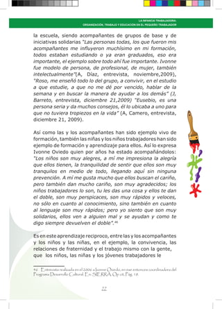 77
LA INFANCIA TRABAJADORA:
ORGANIZACIÓN, TRABAJO Y EDUCACIÓN EN EL PEQUEÑO TRABAJADOR
la escuela, siendo acompañantes de grupos de base y de
iniciativas solidarias “Las personas todas, los que fueron mis
acompañantes me influyeron muchísimo en mi formación,
todos estaban estudiando o ya eran graduados, eso era
importante, el ejemplo sobre todo ahí fue importante. Ivonne
fue modelo de persona, de profesional, de mujer, también
intelectualmente”(A, Díaz, entrevista, noviembre,2009),
“Roso, me enseñó todo lo del grupo, a convivir, en el estudio
a que estudie, a que no me dé por vencido, hablar de la
semana y en buscar la manera de ayudar a los demás” (J,
Barreto, entrevista, diciembre 21,2009) “Eusebio, es una
persona seria y da muchos consejos, él lo ubicaba a uno para
que no tuviera tropiezos en la vida” (A, Camero, entrevista,
diciembre 21, 2009).
Así como las y los acompañantes han sido ejemplo vivo de
formación, también las niñas y los niños trabajadores han sido
ejemplo de formación y aprendizaje para ellos. Así lo expresa
Ivonne Oviedo quien por años ha estado acompañándolos:
“Los niños son muy alegres, a mí me impresiona la alegría
que ellos tienen, la tranquilidad de sentir que ellos son muy
tranquilos en medio de todo, llegando aquí sin ninguna
prevención. A mí me gusta mucho que ellos buscan el cariño,
pero también dan mucho cariño, son muy agradecidos; los
niños trabajadores lo son, tu les das una cosa y ellos te dan
el doble, son muy perspicaces, son muy rápidos y veloces,
no sólo en cuanto al conocimiento, sino también en cuanto
al lenguaje son muy rápidos; pero yo siento que son muy
solidarios, ellos ven a alguien mal y se ayudan y como te
digo siempre devuelven el doble”.46
Es en este aprendizaje reciproco, entre las y los acompañantes
y los niños y las niñas, en el ejemplo, la convivencia, las
relaciones de fraternidad y el trabajo mismo con la gente,
que los niños, las niñas y los jóvenes trabajadores le
46 Entrevista realizada en el 2006 a Ivonne Oviedo, en ese entonces coordinadora del
Programa Desarrollo Cultural. En: SIERRA, Op cit, Pág. 18.
 