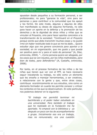 78
LA INFANCIA TRABAJADORA:
ORGANIZACIÓN, TRABAJO Y EDUCACIÓN EN EL PEQUEÑO TRABAJADOR
apuestan desde pequeños a su formación personal, a ser
profesionales; no para “ganarse la vida”, sino para ser
personas y para contribuir a la comunidad que los apoyó
y los formó. De este modo, algunas y algunos de ellos
han manifestado su deseo de seguirse formando, no sólo
para hacer un aporte en la defensa y la promoción de los
derechos y de la dignidad de otros niños y niñas que se
vinculan al Proyecto, sino para hacer aportes concretos a la
transformación de la sociedad: “Continuaré en el Proyecto
porque siento que debo transmitir muchas cosas y no puedo
irme sin haber restituido todo lo que se me ha dado... Quiero
estudiar algo que me genere conciencia para aportar a la
sociedad, en mi organización, que me guste y que pueda
ser positivo para mí y para el resto de personas” (A, Díaz,
entrevista, 2004). “...Como persona quiero ser abogada, por
los casos que se ven injustos, por los niños maltratados, para
bien de todos, para defenderlos” (A, Castaño, entrevista,
2008).
Por tanto, en el proceso formativo de los niños y de las
niñas que tienen que ver con el PPT, se hace necesario
seguir rescatando su trabajo, no sólo como un elemento
que les enseña a manejar herramientas, a ser creativos,
a relacionarse con la gente y que, entre otras cosas,
contribuye económicamente en sus estudios, sino como un
elemento formador en cuanto les permite conocer y criticar
los contextos en los que se desenvuelven. En este particular,
nos podemos detener en lo siguiente:
“El trabajo me permitió terminar mi
bachillerato y el poder haber estudiado en
una universidad. Pero también el trabajo
que he realizado en la Fundación me ha
aportado. Yo empecé con la biblioteca y ya
después un poco con los de acompañamiento
a grupo. Inicialmente eso era un trabajo,
mas no remunerado; era una cuestión
 