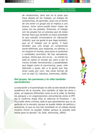 79
LA INFANCIA TRABAJADORA:
ORGANIZACIÓN, TRABAJO Y EDUCACIÓN EN EL PEQUEÑO TRABAJADOR
de compromiso, pero eso no le quita que
haya dejado de ser trabajo; un trabajo de
compromiso, de aprender, pues con el hecho
de uno tener un grupo eso le implica a uno
buscar, mirar cómo puede hacer mejor las
cosas con los pelados. Entonces, el trabajo
con los grupos fue un proceso que de todas
formas hace que también yo haya estudiado
lo que estudié (Licenciatura en Educación
Infantil), que me guste lo que hago también,
que es el trabajo con la gente. Y hace
también que uno tenga un compromiso
social diferente, que responda, en últimas, a
no mejorar el mundo, pero pues si contextos
y realidades concretas. No hay salvadores,
porque, siento que uno no es... su misión no
está en salvar el mundo así, pero si por lo
menos brindar herramientas o posibilidades
que hagan como la convivencia, pues, más
tolerante y pues, dar a la gente que hay
otras cosas por vivir, hay otras formas de
vivir la vida” (C, Sánchez, entrevista, 2009).
Del grupo, las personas y la vida también
aprendemos
La educación y el aprendizaje no sólo se dan desde el ámbito
académico de la escuela, sino también al lado de otros y
otras, en espacios diferentes como lo es la calle, la familia,
los parques y en organizaciones comunitarias como el PPT.
Así lo confirma Angie Díaz al referirse al Proyecto: “…Es
muy bello cómo vivimos, todo lo que aprendemos que no se
aprende en la escuela, porque se puede hablar de política y
economía, lo que no nos han enseñado en el colegio donde
muchos chicos no pueden hablar, porque la escuela está
hecha para no pensar.” (A, Díaz, entrevista, 2004).
 