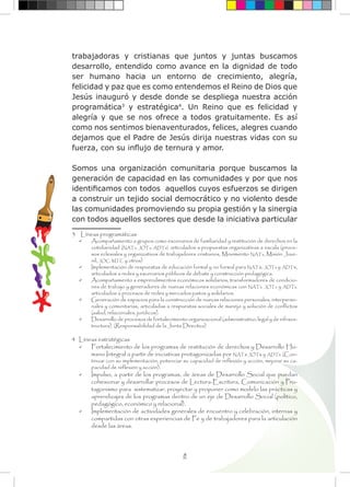 8
trabajadoras y cristianas que juntos y juntas buscamos
desarrollo, entendido como avance en la dignidad de todo
ser humano hacia un entorno de crecimiento, alegría,
felicidad y paz que es como entendemos el Reino de Dios que
Jesús inauguró y desde donde se despliega nuestra acción
programática3
y estratégica4
. Un Reino que es felicidad y
alegría y que se nos ofrece a todos gratuitamente. Es así
como nos sentimos bienaventurados, felices, alegres cuando
dejamos que el Padre de Jesús dirija nuestras vidas con su
fuerza, con su influjo de ternura y amor.
Somos una organización comunitaria porque buscamos la
generación de capacidad en las comunidades y por que nos
identificamos con todos aquellos cuyos esfuerzos se dirigen
a construir un tejido social democrático y no violento desde
las comunidades promoviendo su propia gestión y la sinergia
con todos aquellos sectores que desde la iniciativa particular
3 Líneas programáticas
	 Acompañamiento a grupos como escenarios de familiaridad y restitución de derechos en la
cotidianidad (NATs, JOTs, ADTs), articulados a propuestas organizativas a escala (proce-
sos eclesiales y organizativos de trabajadores cristianos, Movimiento NATs, Misión Juve-
nil, JOC, MTC y otros)
	 Implementación de respuestas de educación formal y no formal para NATs, JOTs y ADTs,
articulados a redes y escenarios públicos de debate y construcción pedagógica.
	 Acompañamiento a emprendimientos económicos solidarios, transformadores de condicio-
nes de trabajo y generadores de nuevas relaciones económicas con NATs, JOTs y ADTs,
articulados a procesos de redes y mercados justos y solidarios.
	 Generación de espacios para la construcción de nuevas relaciones personales, interperso-
nales y comunitarias, articuladas a respuestas sociales de manejo y solución de conflictos
(salud, relacionales, jurídicos).
	 Desarrollo de procesos de fortalecimiento organizacional (administrativo, legal y de infraes-
tructura). (Responsabilidad de la Junta Directiva)
4 Líneas estratégicas
	 Fortalecimiento de los programas de restitución de derechos y Desarrollo Hu-
mano Integral a partir de iniciativas protagonizadas por NATs JOTs y ADTs. (Con-
tinuar con su implementación, potenciar su capacidad de reflexión y acción, mejorar su ca-
pacidad de reflexión y acción).
	 Impulso, a partir de los programas, de áreas de Desarrollo Social que puedan
cohesionar y desarrollar procesos de Lectura-Escritura, Comunicación y Pro-
tagonismo para sistematizar, proyectar y proponer como modelo las prácticas y
aprendizajes de los programas dentro de un eje de Desarrollo Social (político,
pedagógico, económico y relacional).
	 Implementación de actividades generales de encuentro y celebración, internas y
compartidas con otras experiencias de Fe y de trabajadores para la articulación
desde las áreas.
	
 