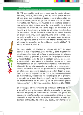 80
LA INFANCIA TRABAJADORA:
ORGANIZACIÓN, TRABAJO Y EDUCACIÓN EN EL PEQUEÑO TRABAJADOR
El PPT, en cambio está hecho para que la gente piense,
escuche, critique, reflexione y viva su vida a partir de esos
otros y otras que se reúnen a hablar junto a niños, niñas y a
acompañantes; siendo los grupos del área política (es decir
los Celtas, las Águilas, los Wuaras o los Atchas) espacios
que educan. Que educan para la construcción de sujetos
integrales, es decir de “un sujeto capaz de quererse a sí
mismo y a los demás, y capaz de vivenciar los derechos
de los demás. No es la construcción de un sujeto basado
en el egocentrismo, en el egoísmo, sino en la formación de
un sujeto político en un ejercicio de poder para los otros,
en una apuesta para la lucha de la infancia trabajadora en
vivenciar los derechos en lo cotidiano y en lo público” (R.
Ariza, entrevista, 2008:42).
De este modo, los grupos al interior del PPT, también
educan a sus integrantes, para la vida y para mejorar sus
condiciones. Lo hacen a través de propuestas que las mismas
niñas y niños, y generan, y a partir de sus propios intereses
y necesidades; como lo son el realizar talleres de género
y sexualidad, crear centros culturales, pensarse en una
microempresa, en transformar las dinámicas familiares con
el aporte de los mismos padres y madres y el reconstruir y
valorar su historia de vida. El grupo forma a sus integrantes
en elementos que en la escuela se pueden llegar a tocar,
pero que nunca se profundizan. “En la escuela uno aprende
de matemáticas, de sociales y naturales pero en el grupo va
a aprender de la vida, de mis compañeros, de la convivencia,
de expresar cosas de mi familia y de las dificultades que se
me presentan” (J, Barreto, entrevista, diciembre 21, 2009).
En los grupos el conocimiento se construye entre las niñas
y los niños que lo integran y el o la acompañante, en una
relación de goce y de disfrute de su realidad. “mi grupo me
educa, me enseña mucho, porque aprendí de ellos, a ser más
tolerante a exigirme más para poder enseñarle a ellos” (J,
Barreto, entrevista, diciembre 21, 2009), pero también es
 