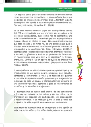81
LA INFANCIA TRABAJADORA:
ORGANIZACIÓN, TRABAJO Y EDUCACIÓN EN EL PEQUEÑO TRABAJADOR
“Un espacio que a pesar de que se manejan diversos temas
como los proyectos productivos, el acompañante hace que
los pelaos se interesen en aprender algo ... también la parte
del respeto, nos ayuda a estar en espacios de reflexión” (A,
Camero, entrevista, diciembre 21, 2009).
Es de esta manera como el papel del acompañante dentro
del PPT es importante en los procesos de las niñas y de
los niños trabajadores, pues como nos lo ejemplifica una
niña “Es como si un NAT`s fuese el gas y el acompañante el
fósforo: el uno sin el otro no sirve. No es un simple maestro
que todo lo sabe y los niños no, es una persona que guía el
proceso educativo en una relación de igualdad, amistad de
intercambio y de confianza” (A, Díaz, entrevista, 2004). El
acompañante “es el que debe acompañar, promover y acercar
a los NAT´s, jóvenes y adultos en procesos de formación,
en herramientas para vivir bien y en dignidad.” (I, Oviedo,
entrevista, 2007) y “Es un apoyo, lo ayuda, le enseña y lo
acompaña en diferentes actividades.” (Representantes Área
Política, 2007).
El acompañante en el PPT es un sujeto de aprendizajes y de
enseñanzas; es un sujeto alegre, amigable, que escucha,
comparte y comprende la vida y la realidad de quienes
acompaña. Es quién acompaña procesos que surgen de las
iniciativas de todo un grupo; y al mismo tiempo se forma en
una visión de vigilancia, ejercicio y goce de los derechos de
las niñas y de los niños trabajadores.
El acompañante es quien está atento de las condiciones
y formas de trabajo de las niñas y de los niños, de la
promoción de espacios de participación, de organización
y reconocimiento, y de trabajar junto a ellas y ellos sus
proyectos de vida, a partir de quiénes son y cómo son.
Este papel de acompañante, es un ejemplo y una opción de
vida que a las niñas y los niños trabajadores les gustaría
 