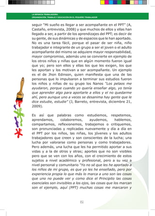 82
LA INFANCIA TRABAJADORA:
ORGANIZACIÓN, TRABAJO Y EDUCACIÓN EN EL PEQUEÑO TRABAJADOR
seguir “Mi sueño es llegar a ser acompañante en el PPT” (A,
Castaño, entrevista, 2008) y que muchos de ellos y ellas han
llegado a ser, a partir de los aprendizajes del PPT; es decir de
su gente, de sus dinámicas y de espacios que le han aportado.
No es una tarea fácil, porque el pasar de ser niña, niño
trabajador e integrante de un grupo a ser el joven o el adulto
acompañante del mismo se adquiere mayor responsabilidad,
mayor compromiso, además uno se convierte en ejemplo de
los otros niños y niñas que en algún momento fueron igual
que yo; pero son ellos y ellas los que les exigen, los que
les aportan y los motivan a ser acompañante. Un ejemplo
es el de Jhon Edinson, quien manifiesta que una de las
personas que lo impulsaron a terminar sus estudios fueron
los niños y niñas de su grupo los Nanos “Los pelaos me
ayudaron, porque cuando yo quería enseñar algo, yo tenía
que aprender algo para aportarle a ellos y el no quedarme
ahí, pero aunque uno a veces se desanima hay gente que le
dice estudie, estudie” (J, Barreto, entrevista, diciembre 21,
2009).
Es así que palabras como estudiemos, respetemos,
aprendamos, colaboremos, ayudemos, hablemos,
compartamos, reflexionemos, trabajemos o critiquemos,
son pronunciadas y replicadas nuevamente y día a día en
el PPT por los niños, las niñas, los jóvenes y los adultos
trabajadores que creen y son conscientes de la lucha; una
lucha por valorarse como personas y como trabajadores.
Pero además, una lucha que les ha permitido aportar a sus
vidas y a la de otros y otras; aportes que no son visibles
pero que se ven con los años, con el crecimiento de estos
sujetos a nivel académico y profesional, pero a su vez a
nivel personal y comunitario “Yo no sé que les he aportado a
los niños de mi grupo, es que yo les he enseñado, pero por
experiencia propia lo que más lo marca a uno son las cosas
que uno no puede ver y como dice el Principito las cosas
esenciales son invisibles a los ojos, las cosas que los marcan
son el ejemplo, aquí (PPT) muchas cosas me marcaron y
 