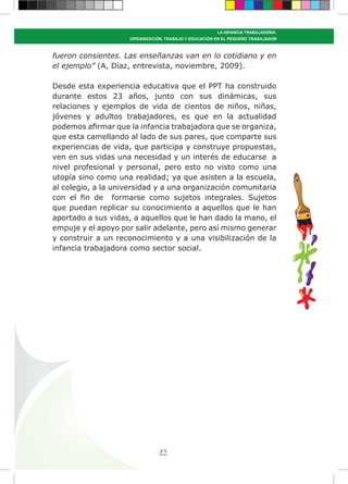 83
LA INFANCIA TRABAJADORA:
ORGANIZACIÓN, TRABAJO Y EDUCACIÓN EN EL PEQUEÑO TRABAJADOR
fueron consientes. Las enseñanzas van en lo cotidiano y en
el ejemplo” (A, Díaz, entrevista, noviembre, 2009).
Desde esta experiencia educativa que el PPT ha construido
durante estos 23 años, junto con sus dinámicas, sus
relaciones y ejemplos de vida de cientos de niños, niñas,
jóvenes y adultos trabajadores, es que en la actualidad
podemos afirmar que la infancia trabajadora que se organiza,
que esta camellando al lado de sus pares, que comparte sus
experiencias de vida, que participa y construye propuestas,
ven en sus vidas una necesidad y un interés de educarse a
nivel profesional y personal, pero esto no visto como una
utopía sino como una realidad; ya que asisten a la escuela,
al colegio, a la universidad y a una organización comunitaria
con el fin de formarse como sujetos integrales. Sujetos
que puedan replicar su conocimiento a aquellos que le han
aportado a sus vidas, a aquellos que le han dado la mano, el
empuje y el apoyo por salir adelante, pero así mismo generar
y construir a un reconocimiento y a una visibilización de la
infancia trabajadora como sector social.
 