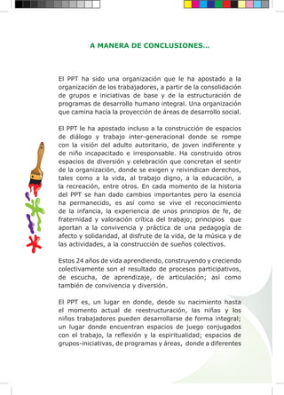 A MANERA DE CONCLUSIONES…
El PPT ha sido una organización que le ha apostado a la
organización de los trabajadores, a partir de la consolidación
de grupos e iniciativas de base y de la estructuración de
programas de desarrollo humano integral. Una organización
que camina hacía la proyección de áreas de desarrollo social.
El PPT le ha apostado incluso a la construcción de espacios
de diálogo y trabajo inter-generacional donde se rompe
con la visión del adulto autoritario, de joven indiferente y
de niño incapacitado e irresponsable. Ha construido otros
espacios de diversión y celebración que concretan el sentir
de la organización, donde se exigen y reivindican derechos,
tales como a la vida, al trabajo digno, a la educación, a
la recreación, entre otros. En cada momento de la historia
del PPT se han dado cambios importantes pero la esencia
ha permanecido, es así como se vive el reconocimiento
de la infancia, la experiencia de unos principios de fe, de
fraternidad y valoración crítica del trabajo; principios que
aportan a la convivencia y práctica de una pedagogía de
afecto y solidaridad, al disfrute de la vida, de la música y de
las actividades, a la construcción de sueños colectivos.
Estos 24 años de vida aprendiendo, construyendo y creciendo
colectivamente son el resultado de procesos participativos,
de escucha, de aprendizaje, de articulación; así como
también de convivencia y diversión.
El PPT es, un lugar en donde, desde su nacimiento hasta
el momento actual de reestructuración, las niñas y los
niños trabajadores pueden desarrollarse de forma integral;
un lugar donde encuentran espacios de juego conjugados
con el trabajo, la reflexión y la espiritualidad; espacios de
grupos-iniciativas, de programas y áreas, donde a diferentes
 