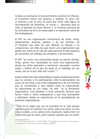 niveles se promueve el reconocimiento social de la infancia,
el encuentro etario con jóvenes y adultos, el amor por
sí mismos y por el otro, la lucha por tener vida digna, la
reivindicación de derechos, el crecer y educarse para la
vida, el ejemplo de Jesús Obrero y la vivencia concreta de
los principios de la fe, la fraternidad y la valoración crítica de
los trabajadores.
El PPT es una organización comunitaria de niñas, niños,
adolescentes, jóvenes, adultos y de sus familias. En
el Proyecto son ellos los que dedican su tiempo y su
compromiso, son ellos los que hacen una organización que
desde que entra en la vida de cada persona brinda espacios
de encuentro, de diálogo, de compartir y de diversión.
El PPT “es como una comunidad donde se reúnen familia,
niños, gente muy necesitada, es como una organización,
donde los niños aprenden a estimarse, aprenden muchas
cosas y hablan de lo que les pasa de la realidad, de sus
casas, eso es lo que ellos han vivido”. 47
Estas huellas han sido imborrables en cada una de las personas
que ha crecido y ha participando. Esto lo demuestran las
voces de las niñas y los niños trabajadores y de sus familias
que se manifiestan y que relatan cómo la organización
ha trascendido en sus vidas, no sólo en la dimensión
organizativa, sino también a nivel personal; jóvenes que
fueron niñas y niños trabajadores y que hoy acompañan
y participan desde su experiencia en la consolidación de
procesos organizativos.
“Esto es lo mejor que me ha sucedido en la vida porque
significa para mí construir con otros, estar con otros, es una
cosa increíble, yo no sabría cómo explicarlo. Sabría decir en
teoría esto que se hace, pero explicar aquello que se siente
47 Entrevista realizada en el 2009 a Blanca Nury Sánchez, madre de cuatro jóvenes
participantes de diferentes iniciativas o grupos del PPT.
 