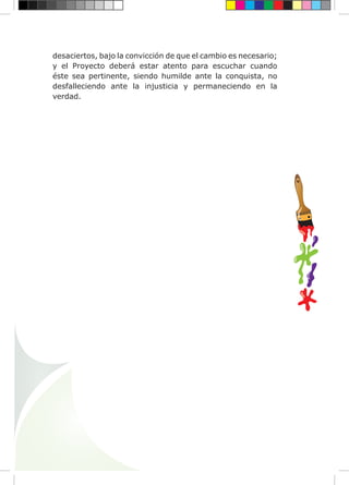 desaciertos, bajo la convicción de que el cambio es necesario;
y el Proyecto deberá estar atento para escuchar cuando
éste sea pertinente, siendo humilde ante la conquista, no
desfalleciendo ante la injusticia y permaneciendo en la
verdad.
 