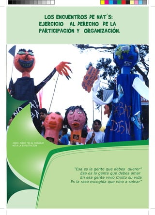 LOS ENCUENTROS DE NAT´S:
EJERCICIO AL DERECHO DE LA
PARTICIPACIÓN Y ORGANIZACIÓN.
“Esa es la gente que debes querer”
Esa es la gente que debes amar
En esa gente vivió Cristo su vida
Es la raza escogida que vino a salvar”
1ERO. MAYO “SI AL TRABAJO
NO A LA EXPLOTACION
 