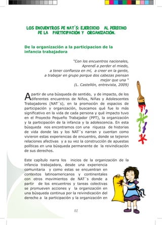 89
LOS ENCUENTROS DE NAT´S: EJERCICIO AL DERECHO
DE LA PARTICIPACIÓN Y ORGANIZACIÓN.
De la organización a la participacion de la
infancia trabajadora
“Con los encuentros nacionales,
Aprendí a perder el miedo,
a tener confianza en mí, a creer en la gente,
a trabajar en grupo porque dos cabezas piensan
mejor que una “
(L. Castellón, entrevista, 2009)
Apartir de una búsqueda de sentido, y de impacto, de los
diferentes encuentros de Niños, Niñas y Adolescentes
Trabajadores (NAT´s), en la promoción de espacios de
participación y organización, buscamos qué fue lo más
significativo en la vida de cada persona y qué impacto tuvo
en el Proyecto Pequeño Trabajador (PPT), la organización
y la participación de la infancia y la adolescencia. En esta
búsqueda nos encontramos con una riqueza de historias
de vida donde las y los NAT´s narran y cuentan como
vivieron estas experiencias de encuentro, donde se tejieron
relaciones afectivas y a su vez la construcción de apuestas
políticas en una búsqueda permanente de la reivindicación
de sus derechos.
Este capítulo narra los inicios de la organización de la
infancia trabajadora, desde una experiencia
comunitaria y como estas se encuentran en
contextos latinoamericanos y continentales
con otros movimientos de NAT´s donde a
partir de los encuentros y tareas colectivas
se promueven acciones y la organización en
una búsqueda continua por la reivindicación del
derecho a la participación y la organización en
 